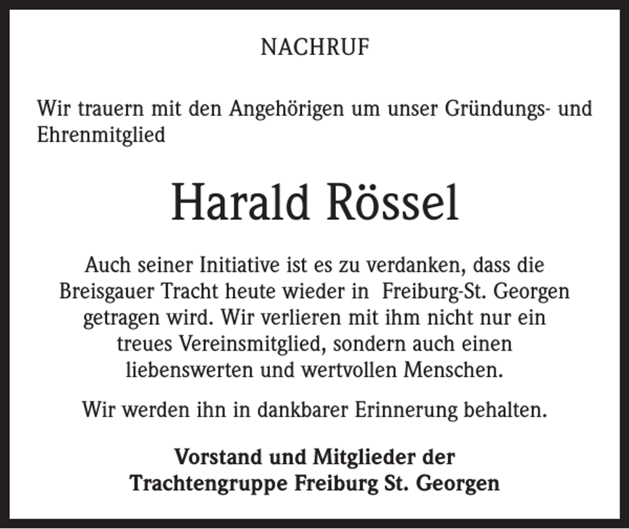 <p>Nachruf<br />Wir trauern mit den Angehörigen um unser Gründungs- und<br />Ehrenmitglied</p><p>Harald Rössel<br />Auch seiner Initiative ist es zu verdanken, dass die<br />Breisgauer Tracht heute wieder in Freiburg-St. Georgen<br />getragen wird. Wir verlieren mit ihm nicht nur ein<br />treues Vereinsmitglied, sondern auch einen<br />liebenswerten und wertvollen Menschen.<br />Wir werden ihn in dankbarer Erinnerung behalten.<br />Vorstand und Mitglieder der<br />Trachtengruppe Freiburg St. Georgen</p>