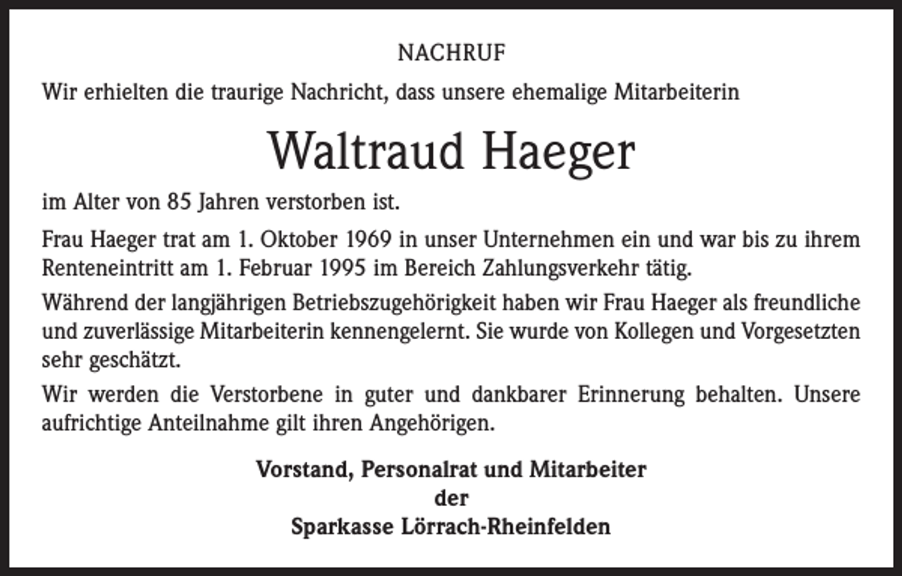 <p>NACHRUF<br />Wir erhielten die traurige Nachricht, dass unsere ehemalige Mitarbeiterin</p><p>Waltraud Haeger<br />im Alter von 85 Jahren verstorben ist.<br />Frau Haeger trat am 1. Oktober 1969 in unser Unternehmen ein und war bis zu ihrem<br />Renten­eintritt am 1. Februar 1995 im Bereich Zahlungsverkehr tätig.<br />Während der langjährigen Betriebszugehörigkeit haben wir Frau Haeger als freundliche<br />und zuverlässige Mitarbeiterin kennengelernt. Sie wurde von Kollegen und Vorgesetzten<br />sehr geschätzt.<br />Wir werden die Verstorbene in guter und dankbarer Erinnerung behalten. Unsere<br />­aufrichtige Anteilnahme gilt ihren Angehörigen.<br />Vorstand, Personalrat und Mitarbeiter<br />der<br />Sparkasse Lörrach-Rheinfelden</p>