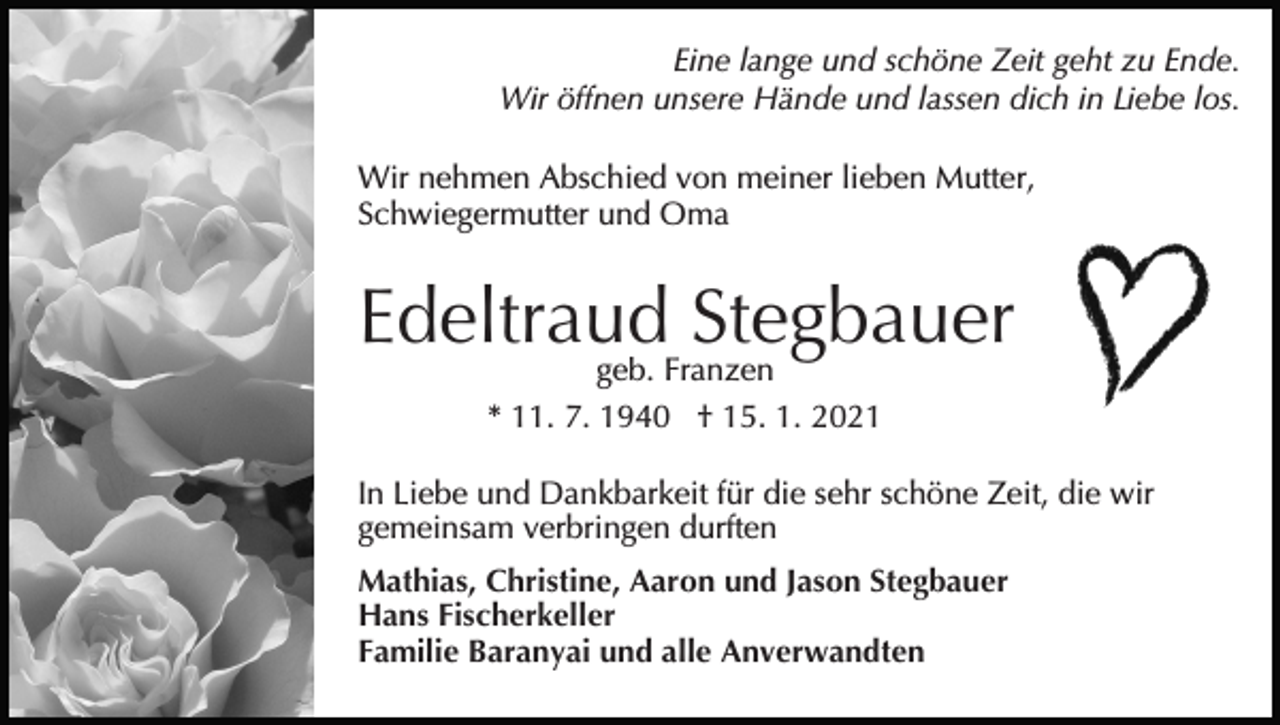<p>Eine lange und schöne Zeit geht zu Ende.<br />Wir öffnen unsere Hände und lassen dich in Liebe los.<br />Wir nehmen Abschied von meiner lieben Mutter,<br />Schwiegermutter und Oma</p><p>Edeltraud Stegbauer<br />geb. Franzen<br />* 11. 7. 1940 † 15. 1. 2021</p><p>In Liebe und Dankbarkeit für die sehr schöne Zeit, die wir<br />gemeinsam verbringen durften<br />Mathias, Christine, Aaron und Jason Stegbauer<br />Hans Fischerkeller<br />Familie Baranyai und alle Anverwandten</p>