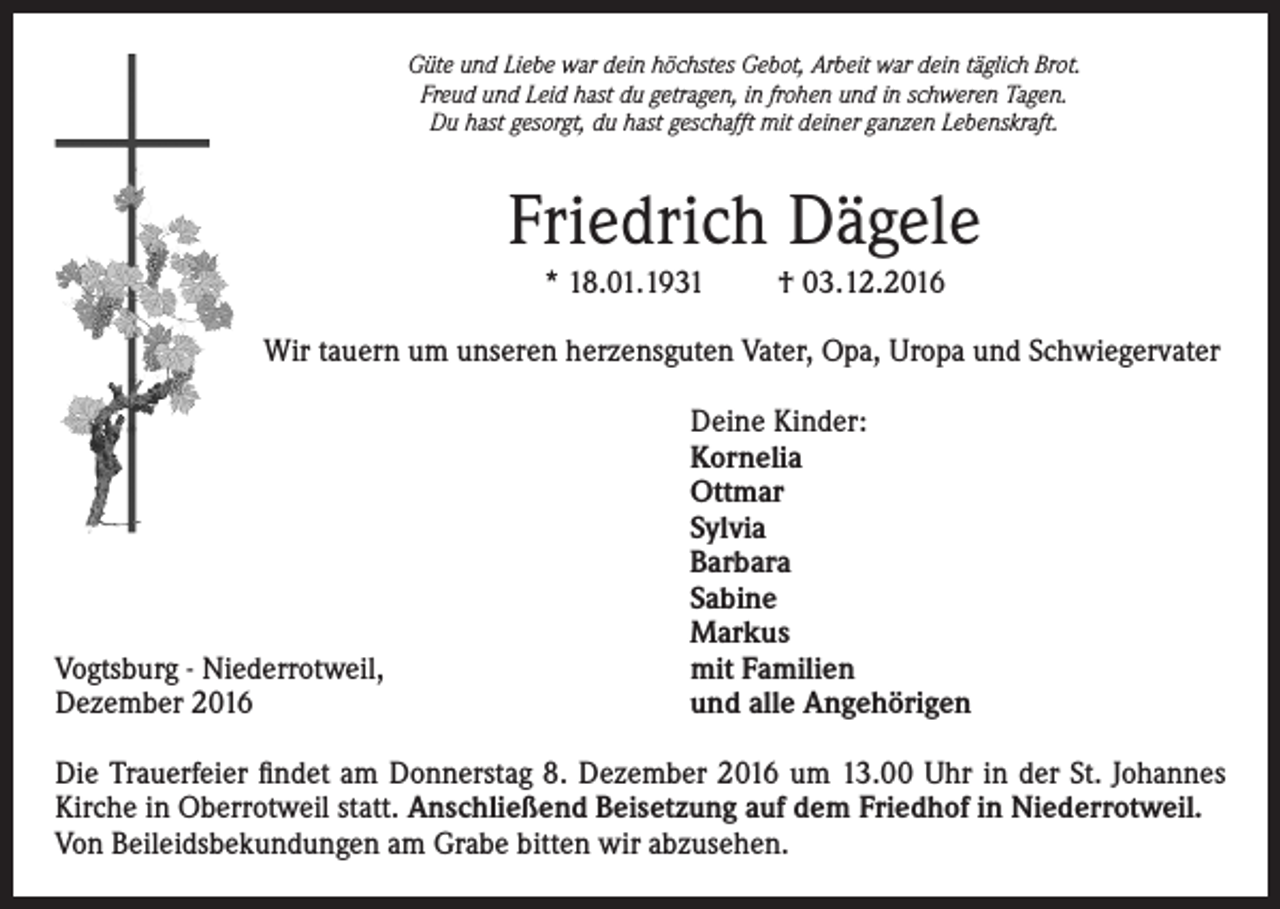 <p>Güte und Liebe war dein höchstes Gebot, Arbeit war dein täglich Brot.<br />Freud und Leid hast du getragen, in frohen und in schweren Tagen.<br />Du hast gesorgt, du hast geschafft mit deiner ganzen Lebenskraft.</p><p>Friedrich Dägele<br />* 18.01.1931</p><p>† 03.12.2016</p><p>Wir tauern um unseren herzensguten Vater, Opa, Uropa und Schwiegervater</p><p>Vogtsburg - Niederrotweil,<br />Dezember 2016</p><p>Deine Kinder:<br />Kornelia<br />Ottmar<br />Sylvia<br />Barbara<br />Sabine<br />Markus<br />mit Familien<br />und alle Angehörigen</p><p>Die Trauerfeier findet am Donnerstag 8. Dezember 2016 um 13.00 Uhr in der St. Johannes<br />Kirche in Oberrotweil statt. Anschließend Beisetzung auf dem Friedhof in Niederrotweil.<br />Von Beileidsbekundungen am Grabe bitten wir abzusehen.</p>