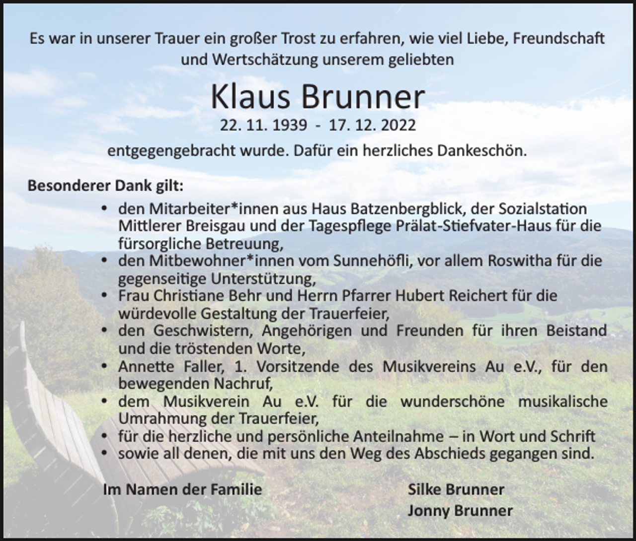 <p>Es war in unserer Trauer ein großer Trost zu erfahren, wie viel Liebe, Freundschaft<br />und Wertschätzung unserem geliebten</p><p>Klaus Brunner<br />22. 11. 1939 ­ 17. 12. 2022<br />entgegengebracht wurde. Dafür ein herzliches Dankeschön.<br />Besonderer Dank gilt:<br />den Mitarbeiter*innen aus Haus Batzenbergblick, der Sozialstation<br />Mittlerer Breisgau und der Tagespﬂege Prälat­-Stiefvater­-Haus für die<br />fürsorgliche Betreuung,<br />den Mitbewohner*innen vom Sunnehöﬂi, vor allem Roswitha für die<br />gegenseitige Unterstützung,<br />Frau Christiane Behr und Herrn Pfarrer Hubert Reichert für die<br />würdevolle Gestaltung der Trauerfeier,<br />den Geschwistern, Angehörigen und Freunden für ihren Beistand<br />und die tröstenden Worte,<br />Annette Faller, 1. Vorsitzende des Musikvereins Au e.V., für den<br />bewegenden Nachruf,<br />dem Musikverein Au e.V. für die wunderschöne musikalische<br />Umrahmung der Trauerfeier,<br />für die herzliche und persönliche Anteilnahme – in Wort und Schrift<br />sowie all denen, die mit uns den Weg des Abschieds gegangen sind.<br />Im Namen der Familie</p><p>Silke Brunner<br />Jonny Brunner</p>