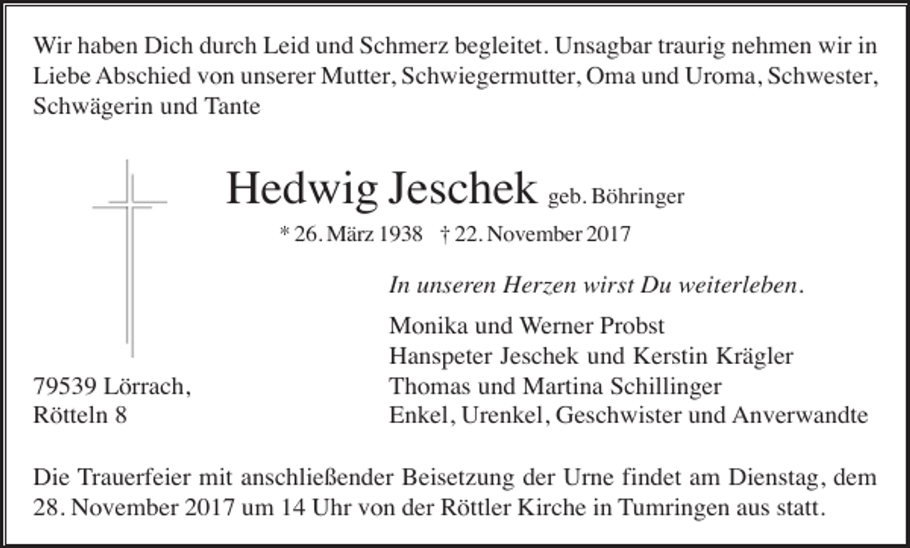 <p>Wir haben Dich durch Leid und Schmerz begleitet. Unsagbar traurig nehmen wir in<br />Liebe Abschied von unserer Mutter, Schwiegermutter, Oma und Uroma, Schwester,<br />Schwägerin und Tante</p><p>Hedwig Jeschek geb. Böhringer<br />* 26. März 1938 † 22. November 2017</p><p>In unseren Herzen wirst Du weiterleben.</p><p>79539 Lörrach,<br />Rötteln 8</p><p>Monika und Werner Probst<br />Hanspeter Jeschek und Kerstin Krägler<br />Thomas und Martina Schillinger<br />Enkel, Urenkel, Geschwister und Anverwandte</p><p>Die Trauerfeier mit anschließender Beisetzung der Urne findet am Dienstag, dem<br />28. November 2017 um 14 Uhr von der Röttler Kirche in Tumringen aus statt.</p>