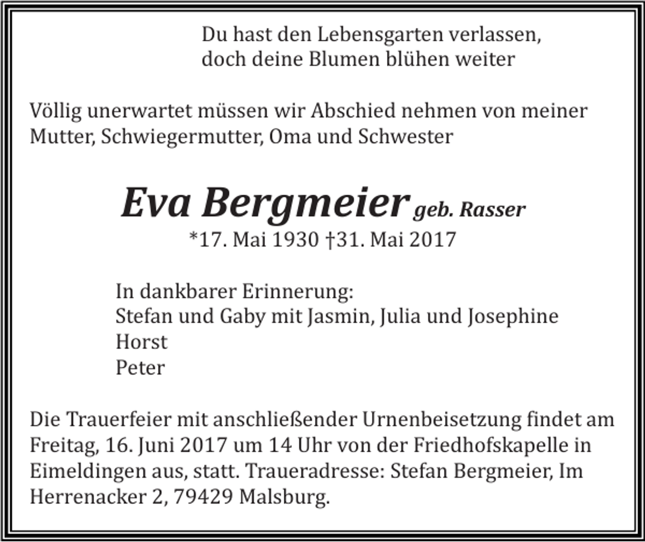 <p>Du hast den Lebensgarten verlassen,<br />doch deine Blumen blühen weiter</p><p>Völlig unerwartet müssen wir Abschied nehmen von meiner<br />Mutter, Schwiegermutter, Oma und Schwester</p><p>Eva Bergmeier geb. Rasser<br />*17. Mai 1930 †31. Mai 2017</p><p>In dankbarer Erinnerung:<br />Stefan und Gaby mit Jasmin, Julia und Josephine<br />Horst<br />Peter</p><p>Die Trauerfeier mit anschließender Urnenbeisetzung findet am<br />Freitag, 16. Juni 2017 um 14 Uhr von der Friedhofskapelle in<br />Eimeldingen aus, statt. Traueradresse: Stefan Bergmeier, Im<br />Herrenacker 2, 79429 Malsburg.</p>