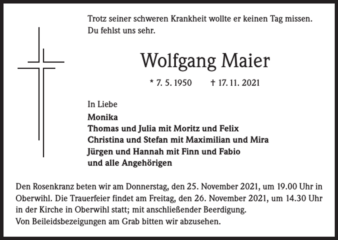<p>Trotz seiner schweren Krankheit wollte er keinen Tag missen.<br />Du fehlst uns sehr.</p><p>Wolfgang Maier<br />* 7. 5. 1950 † 17. 11. 2021<br />In Liebe<br />Monika<br />Thomas und Julia mit Moritz und Felix<br />Christina und Stefan mit Maximilian und Mira<br />Jürgen und Hannah mit Finn und Fabio<br />und alle Angehörigen<br />Den Rosenkranz beten wir am Donnerstag, den 25. November 2021, um 19.00 Uhr in<br />Oberwihl. Die Trauerfeier findet am Freitag, den 26. November 2021, um 14.30 Uhr<br />in der Kirche in Oberwihl statt; mit anschließender Beerdigung.<br />Von Beileidsbezeigungen am Grab bitten wir abzusehen.</p>