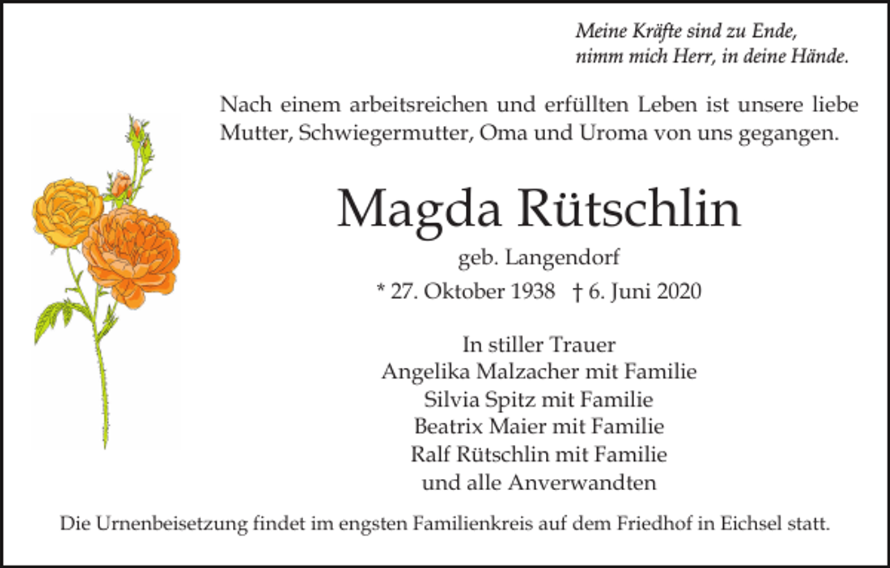 <p>Meine Kräfte sind zu Ende,<br />nimm mich Herr, in deine Hände.</p><p>Nach einem arbeitsreichen und erfüllten Leben ist unsere liebe<br />Mutter, Schwiegermutter, Oma und Uroma von uns gegangen.</p><p>Magda Rütschlin<br />geb. Langendorf<br />* 27. Oktober 1938 † 6. Juni 2020<br />In stiller Trauer<br />Angelika Malzacher mit Familie<br />Silvia Spitz mit Familie<br />Beatrix Maier mit Familie<br />Ralf Rütschlin mit Familie<br />und alle Anverwandten<br />Die Urnenbeisetzung findet im engsten Familienkreis auf dem Friedhof in Eichsel statt.</p>