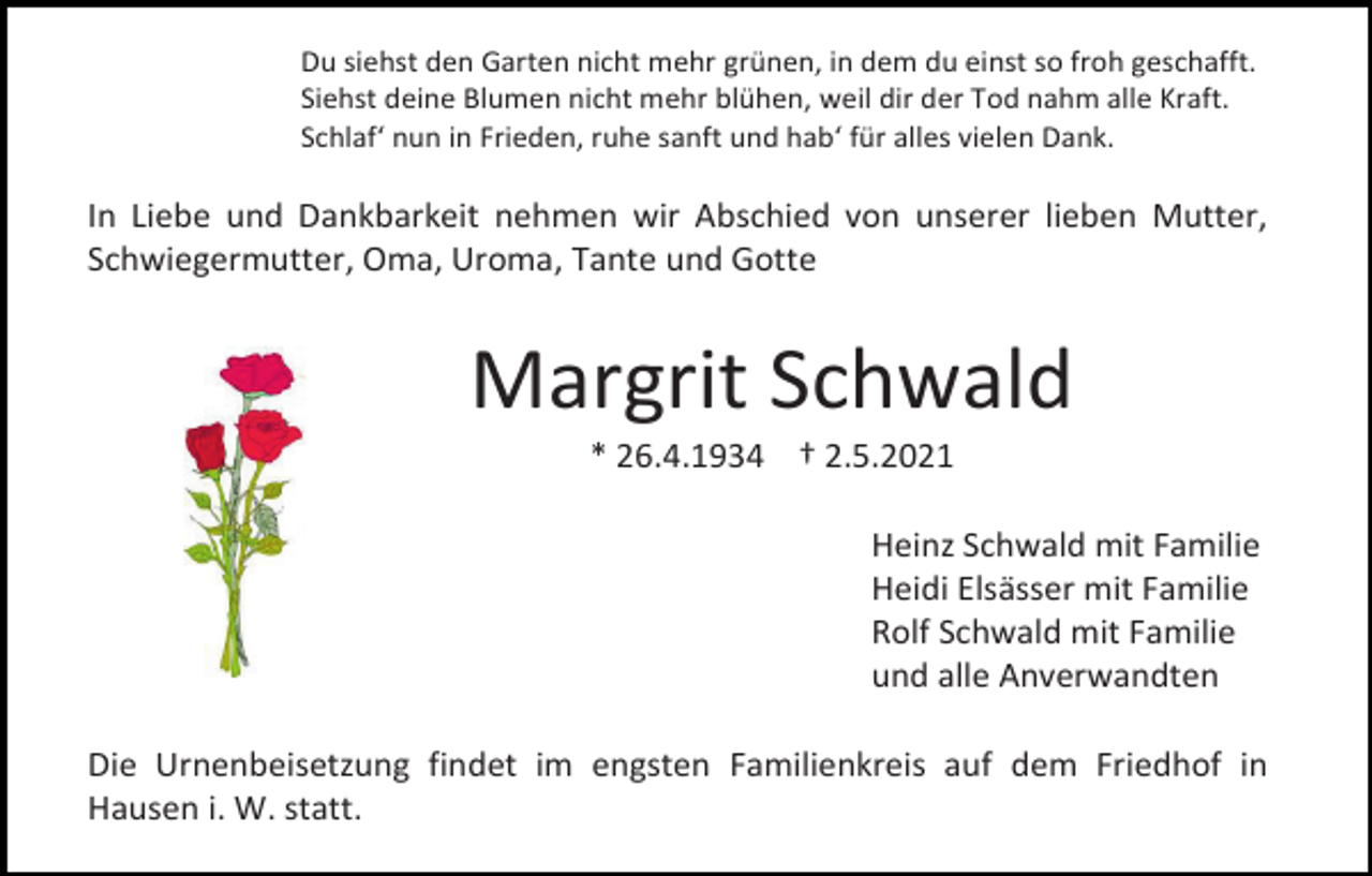 <p>Du siehst den Garten nicht mehr grünen, in dem du einst so froh geschafft.<br />Siehst deine Blumen nicht mehr blühen, weil dir der Tod nahm alle Kraft.<br />Schlaf‘ nun in Frieden, ruhe sanft und hab‘ für alles vielen Dank.</p><p>In Liebe und Dankbarkeit nehmen wir Abschied von unserer lieben Mutter,<br />Schwiegermutter, Oma, Uroma, Tante und Gotte</p><p>Margrit Schwald<br />* 26.4.1934 † 2.5.2021<br />Heinz Schwald mit Familie<br />Heidi Elsässer mit Familie<br />Rolf Schwald mit Familie<br />und alle Anverwandten<br />Die Urnenbeisetzung findet im engsten Familienkreis auf dem Friedhof in<br />Hausen i. W. statt.</p>