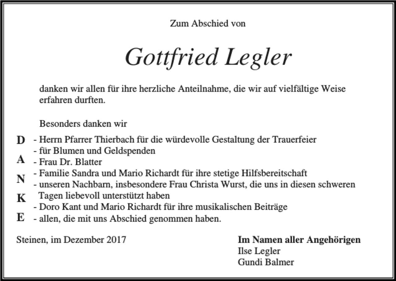 <p>Zum Abschied von</p><p>Gottfried Legler<br />danken wir allen für ihre herzliche Anteilnahme, die wir auf vielfältige Weise<br />erfahren durften.<br />Besonders danken wir</p><p>D<br />A<br />N<br />K<br />E</p><p>- Herrn Pfarrer Thierbach für die würdevolle Gestaltung der Trauerfeier<br />- für Blumen und Geldspenden<br />- Frau Dr. Blatter<br />- Familie Sandra und Mario Richardt für ihre stetige Hilfsbereitschaft<br />- unseren Nachbarn, insbesondere Frau Christa Wurst, die uns in diesen schweren<br />Tagen liebevoll unterstützt haben<br />- Doro Kant und Mario Richardt für ihre musikalischen Beiträge<br />- allen, die mit uns Abschied genommen haben.</p><p>Steinen, im Dezember 2017</p><p>Im Namen aller Angehörigen<br />Ilse Legler<br />Gundi Balmer</p>