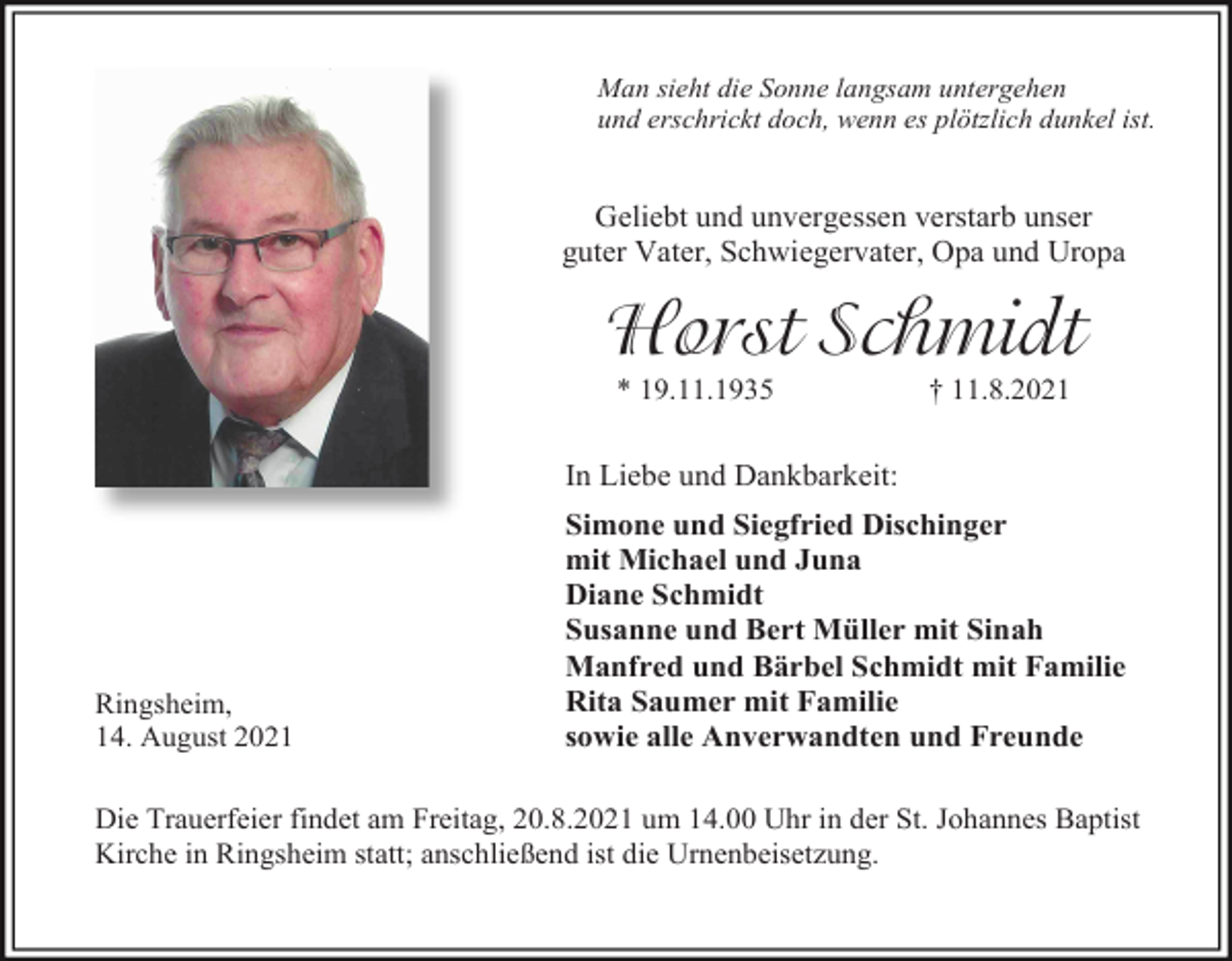 <p>Man sieht die Sonne langsam untergehen<br />und erschrickt doch, wenn es plötzlich dunkel ist.</p><p>Geliebt und unvergessen verstarb unser<br />guter Vater, Schwiegervater, Opa und Uropa</p><p>Horst Schmidt<br />* 19.11.1935</p><p>† 11.8.2021</p><p>In Liebe und Dankbarkeit:</p><p>Ringsheim,<br />14. August 2021</p><p>Simone und Siegfried Dischinger<br />mit Michael und Juna<br />Diane Schmidt<br />Susanne und Bert Müller mit Sinah<br />Manfred und Bärbel Schmidt mit Familie<br />Rita Saumer mit Familie<br />sowie alle Anverwandten und Freunde</p><p>Die Trauerfeier findet am Freitag, 20.8.2021 um 14.00 Uhr in der St. Johannes Baptist<br />Kirche in Ringsheim statt; anschließend ist die Urnenbeisetzung.</p>