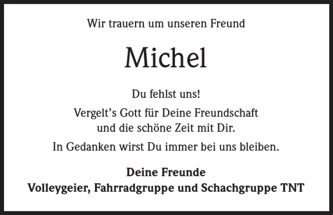 <p>Wir trauern um unseren Freund</p><p>Michel<br />Du fehlst uns!<br />Vergelt’s Gott für Deine Freundschaft<br />und die schöne Zeit mit Dir.<br />In Gedanken wirst Du immer bei uns bleiben.<br />Deine Freunde<br />Volleygeier, Fahrradgruppe und Schachgruppe TNT</p>