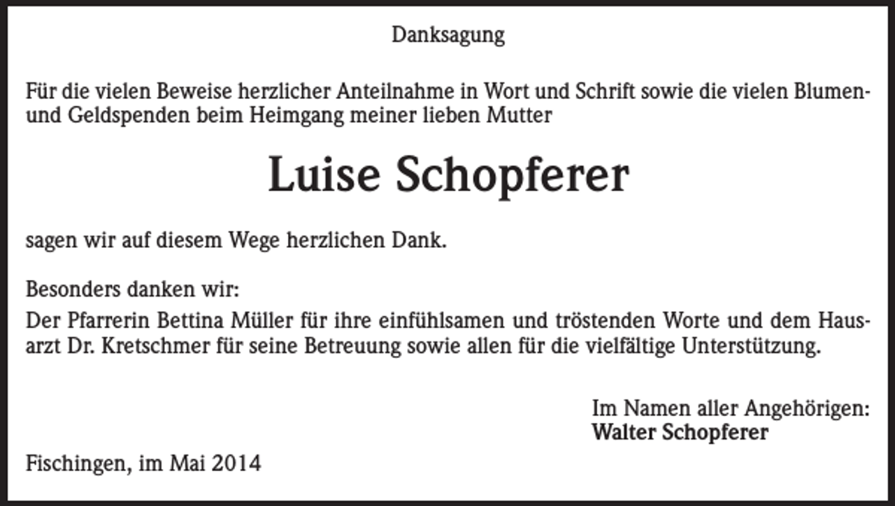 <p>Danksagung<br />Für die vielen Beweise herzlicher Anteilnahme in Wort und Schrift sowie die vielen Blumenund Geldspenden beim Heimgang meiner lieben Mutter</p><p>Luise Schopferer<br />sagen wir auf diesem Wege herzlichen Dank.<br />Besonders danken wir:<br />Der Pfarrerin Bettina Müller für ihre einfühlsamen und tröstenden Worte und dem Hausarzt Dr. Kretschmer für seine Betreuung sowie allen für die vielfältige Unterstützung.</p><p>Fischingen, im Mai 2014</p><p>Im Namen aller Angehörigen:<br />Walter Schopferer</p>