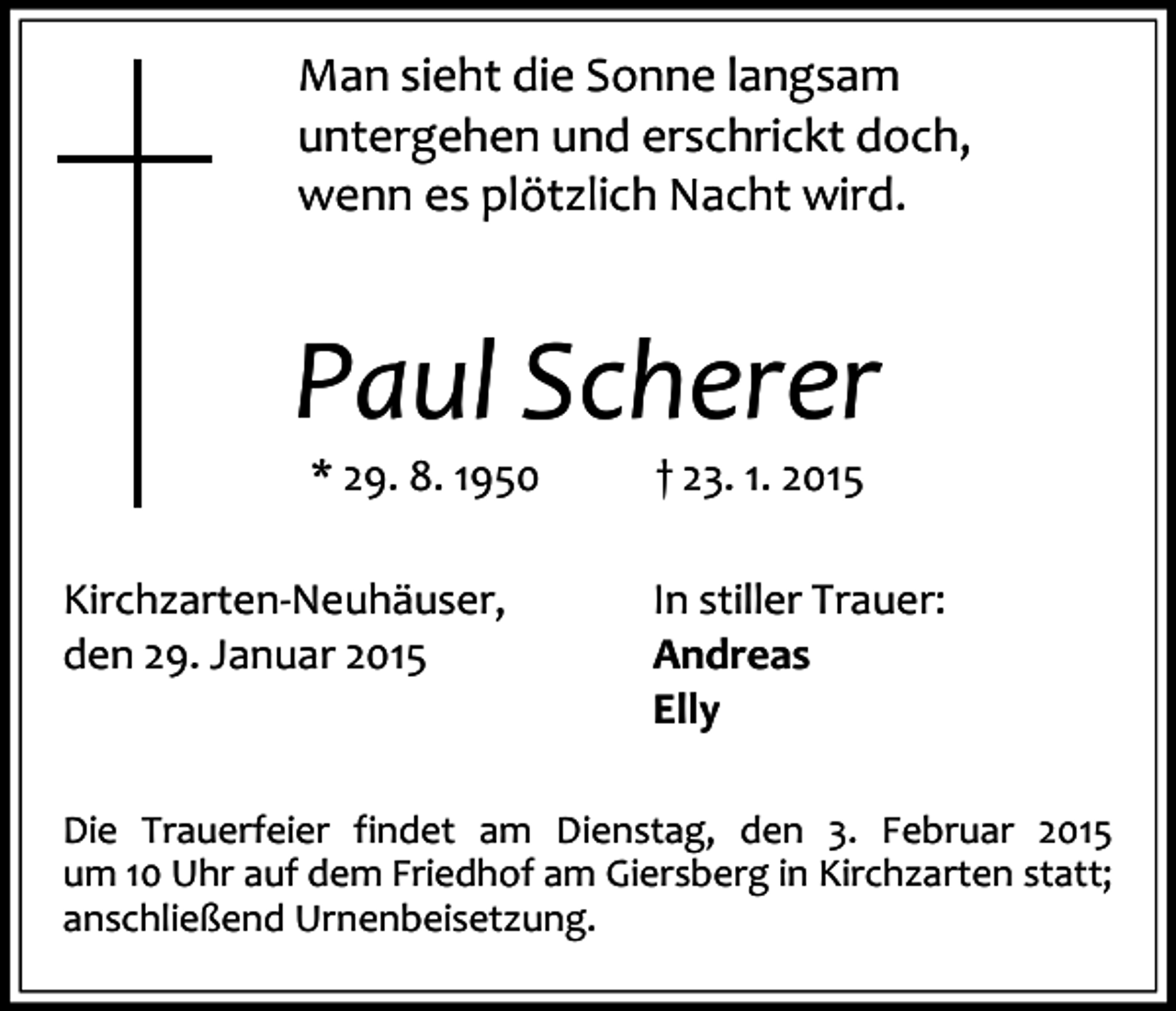 <p>Man sieht die Sonne langsam<br />untergehen und erschrickt doch,<br />wenn es plötzlich Nacht wird.</p><p>Paul Scherer<br />* 29. 8. 1950<br />Kirchzarten-Neuhäuser,<br />den 29. Januar 2015</p><p>† 23. 1. 2015<br />In stiller Trauer:<br />Andreas<br />Elly</p><p>Die Trauerfeier findet am Dienstag, den 3. Februar 2015<br />um 10 Uhr auf dem Friedhof am Giersberg in Kirchzarten statt;<br />anschließend Urnenbeisetzung.</p>