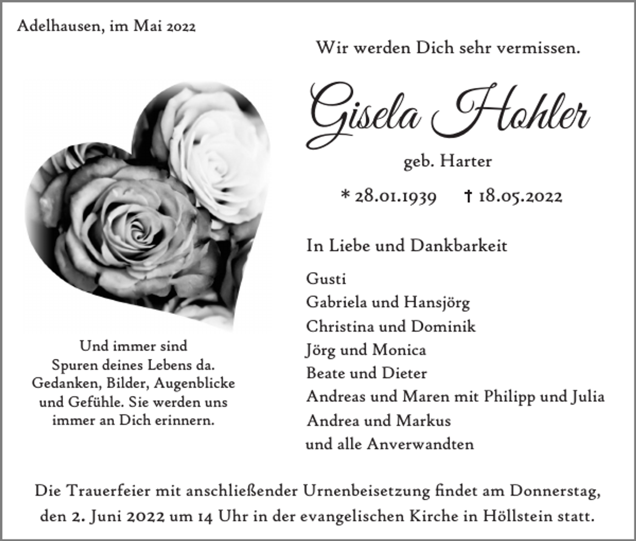 <p>Adelhausen, im Mai 2022</p><p>Wir werden Dich sehr vermissen.</p><p>Gisela Hohler<br />geb. Harter</p><p>* 28.01.1939</p><p>18.05.2022</p><p>In Liebe und Dankbarkeit</p><p>Und immer sind<br />Spuren deines Lebens da.<br />Gedanken, Bilder, Augenblicke<br />und Gefühle. Sie werden uns<br />immer an Dich erinnern.</p><p>Gusti<br />Gabriela und Hansjörg<br />Christina und Dominik<br />Jörg und Monica<br />Beate und Dieter<br />Andreas und Maren mit Philipp und Julia<br />Andrea und Markus<br />und alle Anverwandten</p><p>Die Trauerfeier mit anschließender Urnenbeisetzung ndet am Donnerstag,<br />den 2. Juni 2022 um 14 Uhr in der evangelischen Kirche in Höllstein statt.</p>