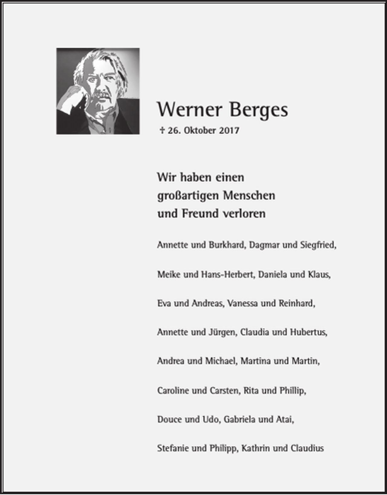 <p>Werner Berges<br />† 26. Oktober 2017</p><p>Wir haben einen<br />großartigen Menschen<br />und Freund verloren<br />Annette und Burkhard, Dagmar und Siegfried,<br />Meike und Hans-Herbert, Daniela und Klaus,<br />Eva und Andreas, Vanessa und Reinhard,<br />Annette und Jürgen, Claudia und Hubertus,<br />Andrea und Michael, Martina und Martin,<br />Caroline und Carsten, Rita und Phillip,<br />Douce und Udo, Gabriela und Atai,<br />Stefanie und Philipp, Kathrin und Claudius</p>