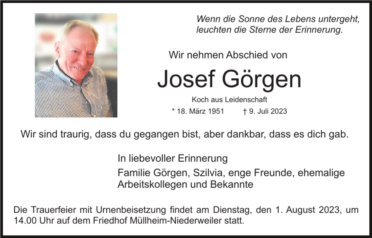 <p>Wenn die Sonne des Lebens untergeht,<br />leuchten die Sterne der Erinnerung.</p><p>Wir nehmen Abschied von</p><p>Josef Görgen<br />Koch aus Leidenschaft<br />* 18. März 1951</p><p>† 9. Juli 2023</p><p>Wir sind traurig, dass du gegangen bist, aber dankbar, dass es dich gab.<br />In liebevoller Erinnerung<br />Familie Görgen, Szilvia, enge Freunde, ehemalige<br />Arbeitskollegen und Bekannte<br />Die Trauerfeier mit Urnenbeisetzung findet am Dienstag, den 1. August 2023, um<br />14.00 Uhr auf dem Friedhof Müllheim-Niederweiler statt.</p>