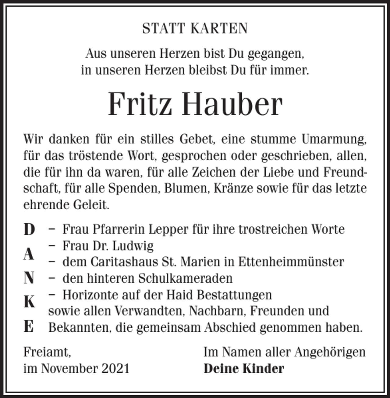 <p>STATT KARTEN<br />Aus unseren Herzen bist Du gegangen,<br />in unseren Herzen bleibst Du für immer.</p><p>Fritz Hauber<br />Wir danken für ein stilles Gebet, eine stumme Umarmung,<br />für das tröstende Wort, gesprochen oder geschrieben, allen,<br />die für ihn da waren, für alle Zeichen der Liebe und Freundschaft, für alle Spenden, Blumen, Kränze sowie für das letzte<br />ehrende Geleit.</p><p>D<br />A<br />N<br />K<br />E</p><p>– Frau Pfarrerin Lepper für ihre trostreichen Worte<br />– Frau Dr. Ludwig<br />– dem Caritashaus St. Marien in Ettenheimmünster<br />– den hinteren Schulkameraden<br />– Horizonte auf der Haid Bestattungen<br />sowie allen Verwandten, Nachbarn, Freunden und<br />Bekannten, die gemeinsam Abschied genommen haben.</p><p>Freiamt,<br />im November 2021</p><p>Im Namen aller Angehörigen<br />Deine Kinder</p>
