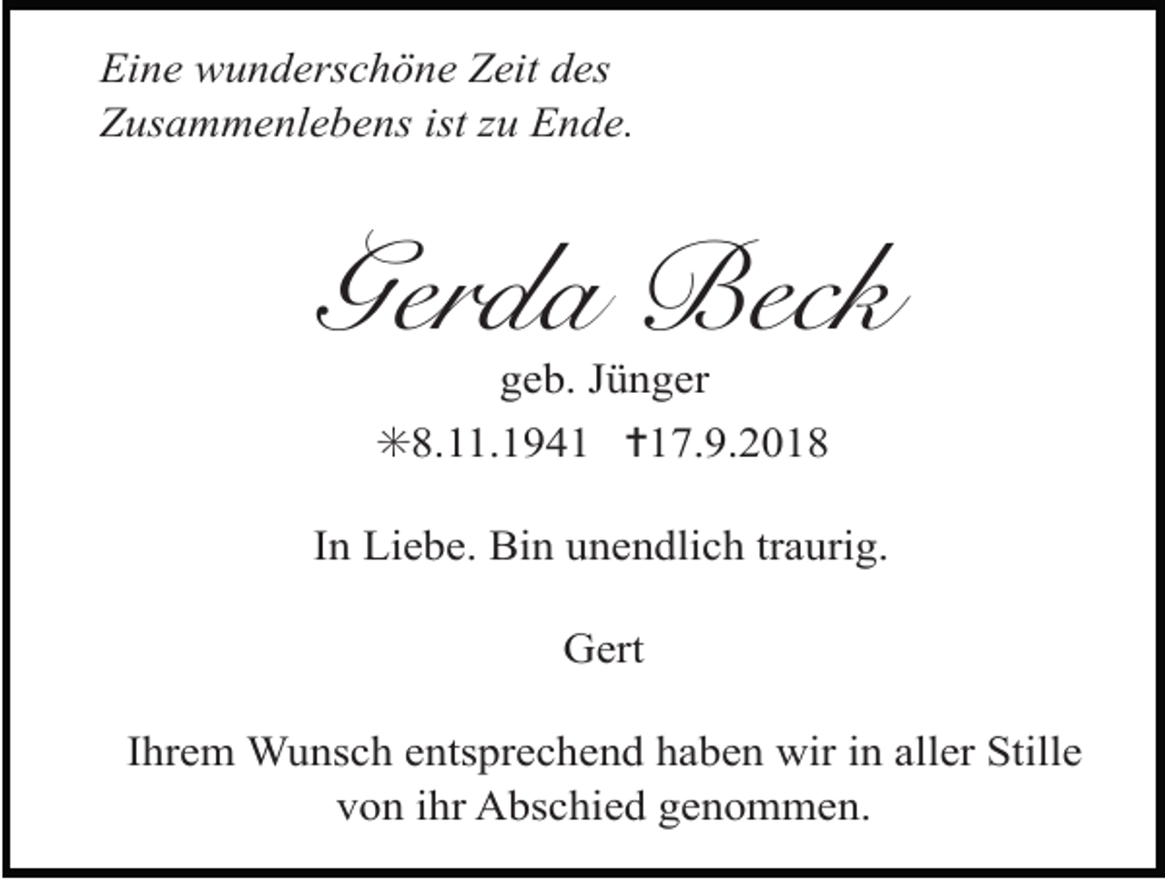 <p>Eine wunderschöne Zeit des<br />Zusammenlebens ist zu Ende.</p><p>Gerda Beck<br />geb. Jünger<br />✳8.11.1941 ✝17.9.2018<br />In Liebe. Bin unendlich traurig.<br />Gert<br />Ihrem Wunsch entsprechend haben wir in aller Stille<br />von ihr Abschied genommen.</p>
