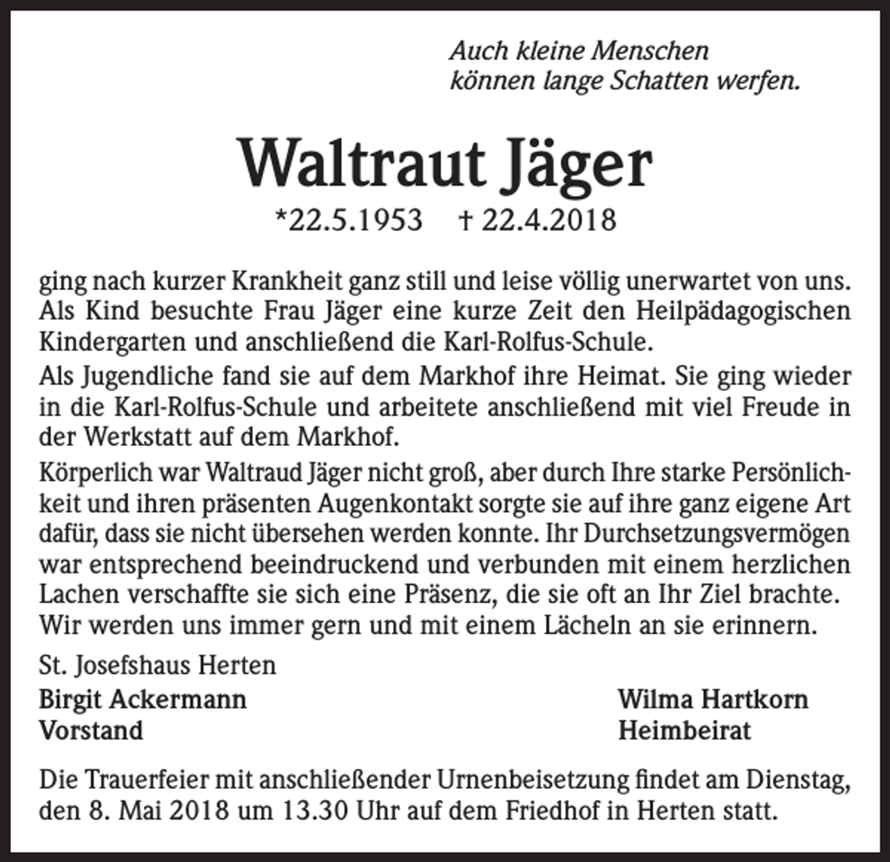 <p>Auch kleine Menschen<br />können lange Schatten werfen.</p><p>Waltraut Jäger<br />*22.5.1953</p><p>† 22.4.2018</p><p>ging nach kurzer Krankheit ganz still und leise völlig unerwartet von uns.<br />Als Kind besuchte Frau Jäger eine kurze Zeit den Heilpädagogischen<br />Kindergarten und anschließend die Karl-Rolfus-Schule.<br />Als Jugendliche fand sie auf dem Markhof ihre Heimat. Sie ging wieder<br />in die Karl-Rolfus-Schule und arbeitete anschließend mit viel Freude in<br />der Werkstatt auf dem Markhof.<br />Körperlich war Waltraud Jäger nicht groß, aber durch Ihre starke Persönlichkeit und ihren präsenten Augenkontakt sorgte sie auf ihre ganz eigene Art<br />dafür, dass sie nicht übersehen werden konnte. Ihr Durchsetzungsvermögen<br />war entsprechend beeindruckend und verbunden mit einem herzlichen<br />Lachen verschaffte sie sich eine Präsenz, die sie oft an Ihr Ziel brachte.<br />Wir werden uns immer gern und mit einem Lächeln an sie erinnern.<br />St. Josefshaus Herten<br />Birgit Ackermann Wilma Hartkorn<br />Vorstand Heimbeirat<br />Die Trauerfeier mit anschließender Urnenbeisetzung findet am Dienstag,<br />den 8. Mai 2018 um 13.30 Uhr auf dem Friedhof in Herten statt.</p>