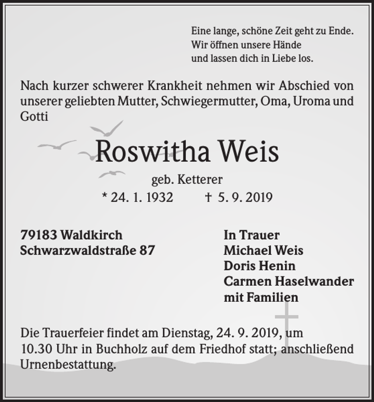 <p>Eine lange, schöne Zeit geht zu Ende.<br />Wir öffnen unsere Hände<br />und lassen dich in Liebe los.</p><p>Nach kurzer schwerer Krankheit nehmen wir Abschied von<br />unserer geliebten Mutter, Schwiegermutter, Oma, Uroma und<br />Gotti</p><p>Roswitha Weis<br />geb. Ketterer<br />* 24. 1. 1932<br />† 5. 9. 2019<br />79183 Waldkirch<br />Schwarzwaldstraße 87</p><p>In Trauer<br />Michael Weis<br />Doris Henin<br />Carmen Haselwander<br />mit Familien</p><p>Die Trauerfeier findet am Dienstag, 24. 9. 2019, um<br />10.30 Uhr in Buchholz auf dem Friedhof statt; anschließend<br />Urnenbestattung.</p>