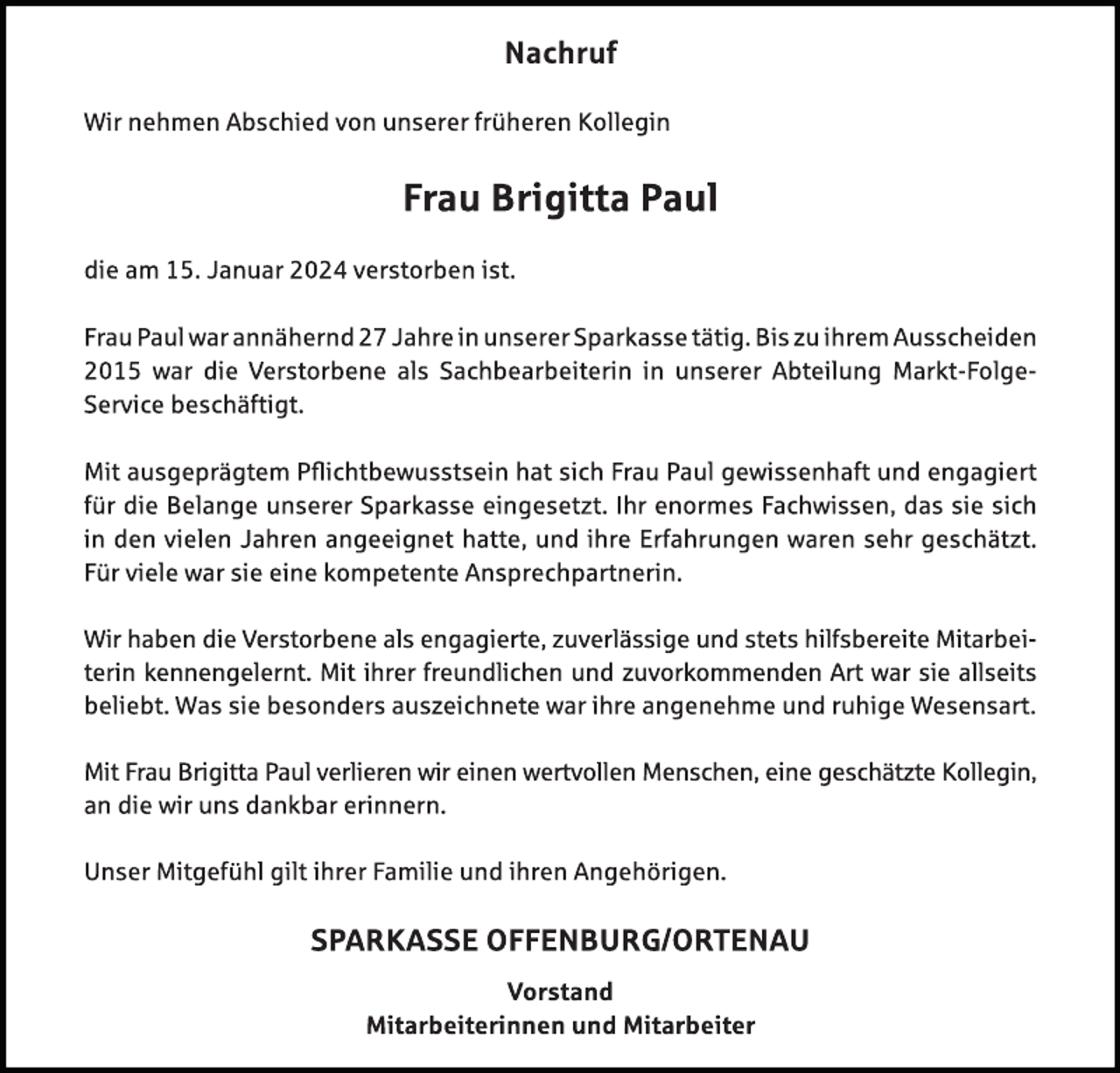 <p>Nachruf</p>
<p>Wir nehmen Abschied von unserer früheren Kollegin</p>
<p>Frau Brigitta Paul</p>
<p>die am 15. Januar 2024 verstorben ist. </p>
<p>Frau Paul war annähernd 27 Jahre in unserer Sparkasse tätig. Bis zu ihrem Ausscheiden 2015 war die Verstorbene als Sachbearbeiterin in unserer Abteilung Markt-Folge-Service beschäftigt. </p>
<p>Mit ausgeprägtem Pflichtbewusstsein hat sich Frau Paul gewissenhaft und engagiert für die Belange unserer Sparkasse eingesetzt. Ihr enormes Fachwissen, das sie sich in den vielen Jahren angeeignet hatte, und ihre Erfahrungen waren sehr geschätzt. Für viele war sie eine kompetente Ansprechpartnerin. </p>
<p>Wir haben die Verstorbene als engagierte, zuverlässige und stets hilfsbereite Mitarbeiterin kennengelernt. Mit ihrer freundlichen und zuvorkommenden Art war sie allseits beliebt. Was sie besonders auszeichnete war ihre angenehme und ruhige Wesensart. </p>
<p>Mit Frau Brigitta Paul verlieren wir einen wertvollen Menschen, eine geschätzte Kollegin, an die wir uns dankbar erinnern. </p>
<p>Unser Mitgefühl gilt ihrer Familie und ihren Angehörigen. </p>
<p>Sparkasse Offenburg/Ortenau</p>
<p>Vorstand<br />Mitarbeiterinnen und Mitarbeiter</p>