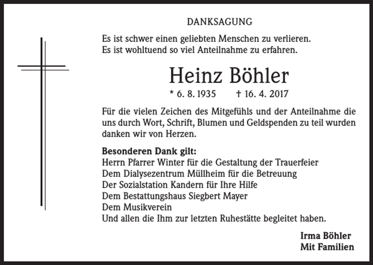 <p>DANKSAGUNG<br />Es ist schwer einen geliebten Menschen zu verlieren.<br />Es ist wohltuend so viel Anteilnahme zu erfahren.</p><p>Heinz Böhler<br />* 6. 8. 1935 † 16. 4. 2017</p><p>Für die vielen Zeichen des Mitgefühls und der Anteilnahme die<br />uns durch Wort, Schrift, Blumen und Geldspenden zu teil wurden<br />danken wir von Herzen.<br />Besonderen Dank gilt:<br />Herrn Pfarrer Winter für die Gestaltung der Trauerfeier<br />Dem Dialysezentrum Müllheim für die Betreuung<br />Der Sozialstation Kandern für Ihre Hilfe<br />Dem Bestattungshaus Siegbert Mayer<br />Dem Musikverein<br />Und allen die Ihm zur letzten Ruhestätte begleitet haben.<br />Irma Böhler<br />Mit Familien</p>