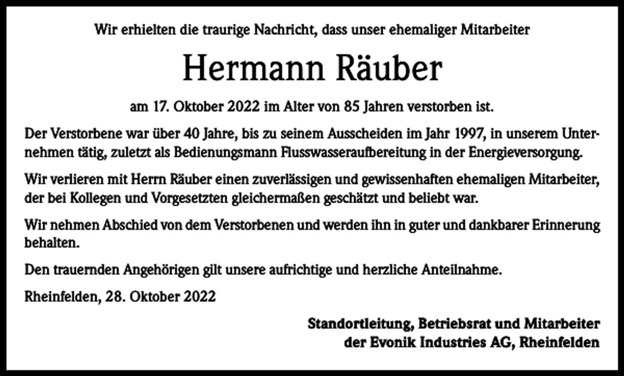 <p>Wir erhielten die traurige Nachricht, dass unser ehemaliger Mitarbeiter</p><p>Hermann Räuber<br />am 17. Oktober 2022 im Alter von 85 Jahren verstorben ist.<br />Der Verstorbene war über 40 Jahre, bis zu seinem Ausscheiden im Jahr 1997, in unserem Unternehmen tätig, zuletzt als Bedienungsmann Flusswasseraufbereitung in der Energieversorgung.<br />Wir verlieren mit Herrn Räuber einen zuverlässigen und gewissenhaften ehemaligen Mitarbeiter,<br />der bei Kollegen und Vorgesetzten gleichermaßen geschätzt und beliebt war.<br />Wir nehmen Abschied von dem Verstorbenen und werden ihn in guter und dankbarer Erinnerung<br />behalten.<br />Den trauernden Angehörigen gilt unsere aufrichtige und herzliche Anteilnahme.<br />Rheinfelden, 28. Oktober 2022<br />Standortleitung, Betriebsrat und Mitarbeiter<br />der Evonik Industries AG, Rheinfelden</p>