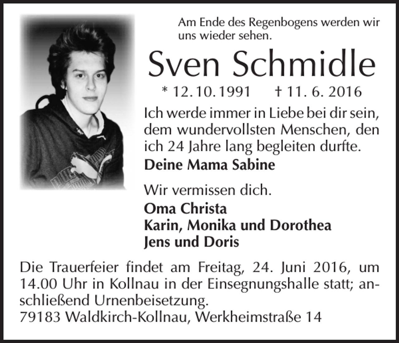 <p>Am Ende des Regenbogens werden wir<br />uns wieder sehen.</p><p>Sven Schmidle</p><p>* 12. 10. 1991 † 11. 6. 2016<br />Ich werde immer in Liebe bei dir sein,<br />dem wundervollsten Menschen, den<br />ich 24 Jahre lang begleiten durfte.<br />Deine Mama Sabine<br />Wir vermissen dich.<br />Oma Christa<br />Karin, Monika und Dorothea<br />Jens und Doris<br />Die Trauerfeier findet am Freitag, 24. Juni 2016, um<br />14.00 Uhr in Kollnau in der Einsegnungshalle statt; anschließend Urnenbeisetzung.<br />79183 Waldkirch-Kollnau, Werkheimstraße 14</p>