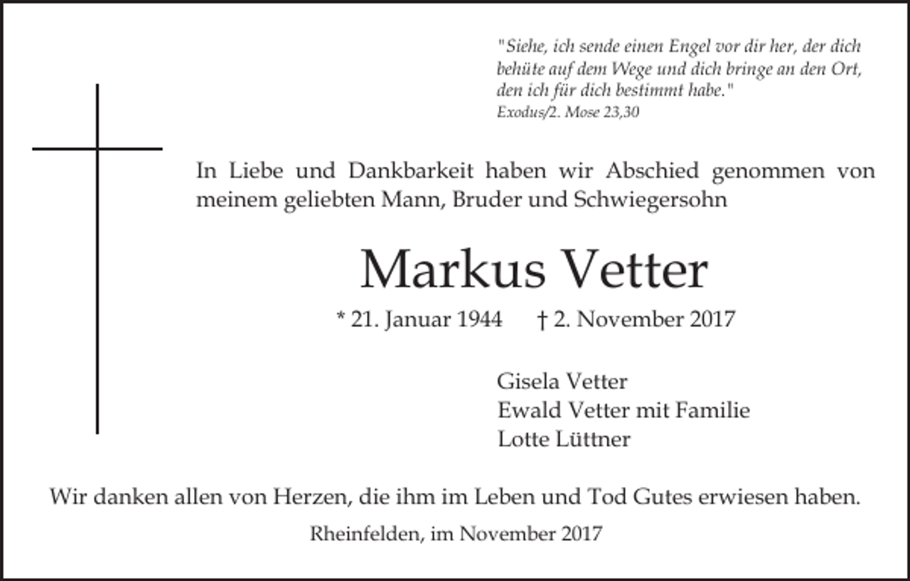 <p>sende<br />dir her,<br />her, der<br />der di<br />dich<br />""Siehe,<br />Sie he, iich<br />c h se<br />n de eieinen<br />ne n Engel<br />E n gel vvor<br />or dir<br />ch<br />be<br />h üte aauf<br />uf dem<br />de m Wege<br />We ge und<br />u n d dich<br />di c h bringe<br />bri n ge an<br />a n den<br />de n Ort,<br />Ort,<br />behüte<br />den<br />dich<br />bestimmt<br />de<br />n iich<br />c h ffür<br />ür di<br />c h besti<br />m mt habe."<br />h a be. "<br />EExodus/2.<br />x o d us/ 2. Mose<br />M ose 223,30<br />3, 3 0</p><p>IInn Liebe<br />Li e b e und<br />u n d Dankbarkeit<br />D a n k b ar k eit haben<br />h a b e n wir<br />wir Abschied<br />A b s c hi e d ggenommen<br />e n o m m e n vvon<br />on<br />meinem<br />m ei n e m g geliebten<br />eli e bt e n Mann,<br />M a n n, Bruder<br />Br u d er und<br />u n d SSchwiegersohn<br />c h wi e g er s o h n</p><p>MMarkus<br />ar k u s VVetter<br />ett er</p><p>* 21.<br />2 1. JJanuar<br />a n u ar</p><p>2 . November<br />N o v e m b er<br />†† 2.</p><p>Gisela<br />Gi s el a VVetter<br />ett er<br />E w al d Vetter<br />V ett er mit<br />mit FFamilie<br />a mi li e<br />Ewald<br />L ott e LLüttner<br />ütt n er<br />Lotte<br />Wird danken<br />Wir<br />a n k e n allallen<br />e n v von<br />o n HHerzen,<br />er z e n, die<br />di e iihm<br />h m iimm Leben<br />L e b e n und<br />u n d Tod<br />T o d Gutes<br />G ut e s er<br />erwiesen<br />wi e s e n haben.<br />h a b e n.<br />RRheinfelden,<br />h ei nf el d e n, i im<br />m November<br />N o v e m b er 22</p>