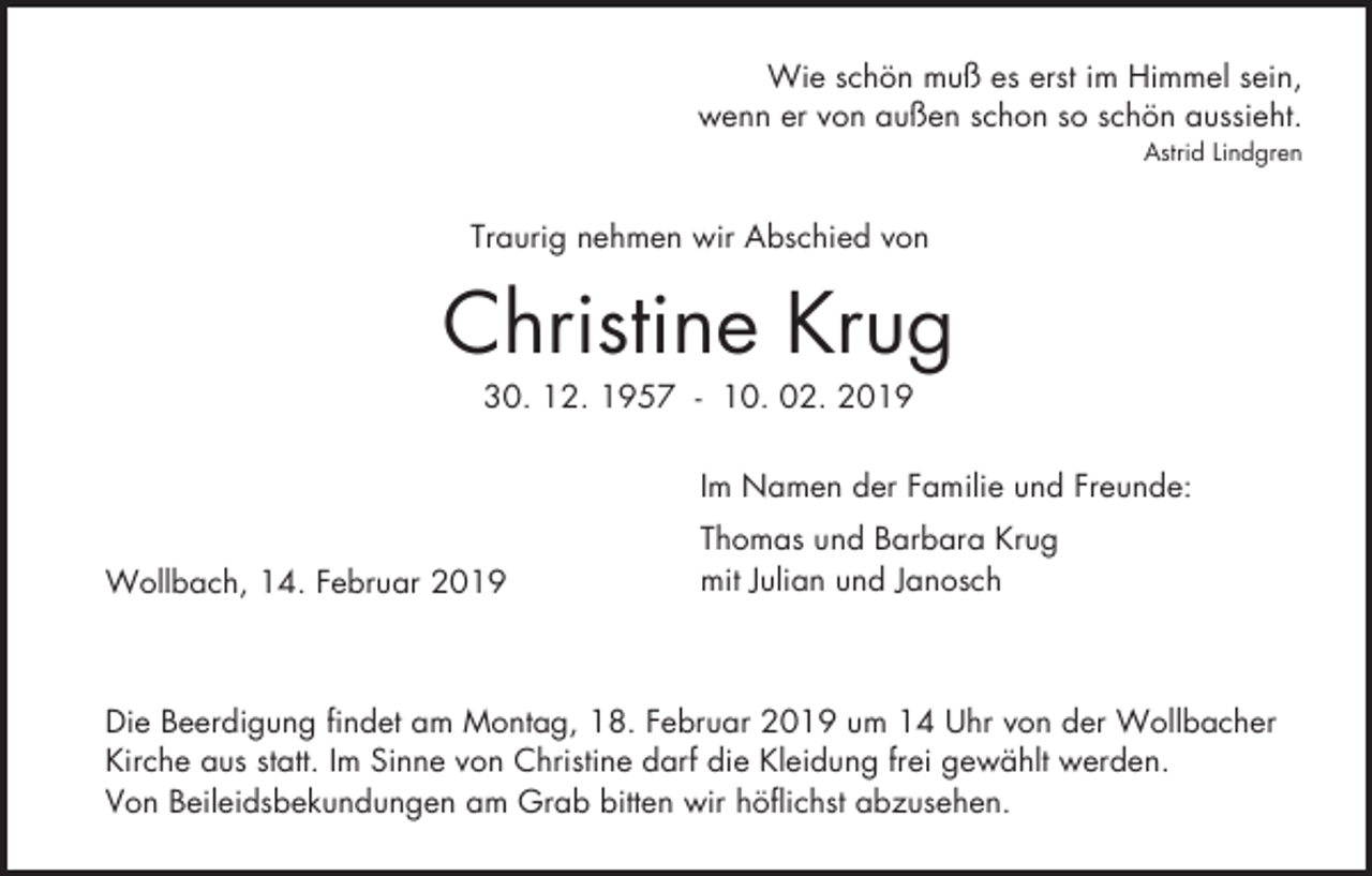 <p>Wie schön muß es erst im Himmel sein,<br />wenn er von außen schon so schön aussieht.<br />Astrid Lindgren</p><p>Traurig nehmen wir Abschied von</p><p>Christine Krug<br />30. 12. 1957 - 10. 02. 2019<br />Im Namen der Familie und Freunde:<br />Wollbach, 14. Februar 2019</p><p>Thomas und Barbara Krug<br />mit Julian und Janosch</p><p>Die Beerdigung findet am Montag, 18. Februar 2019 um 14 Uhr von der Wollbacher<br />Kirche aus statt. Im Sinne von Christine darf die Kleidung frei gewählt werden.<br />Von Beileidsbekundungen am Grab bitten wir höflichst abzusehen.</p>