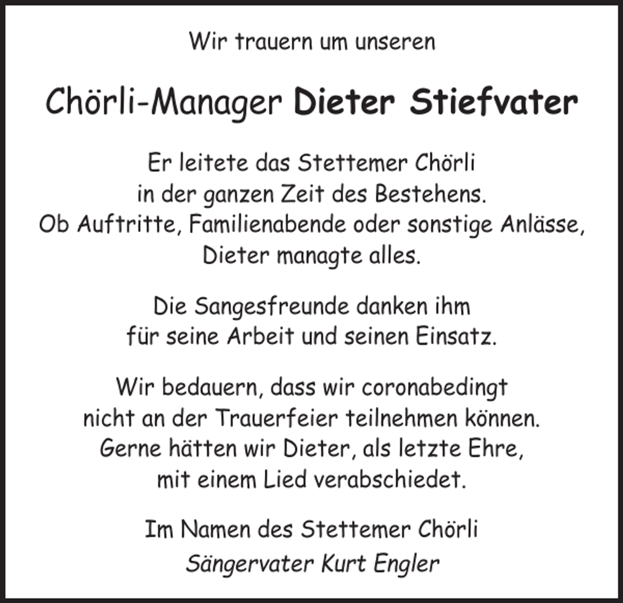 <p>Wir trauern um unseren</p><p>Chörli-Manager Dieter Stiefvater<br />Er leitete das Stettemer Chörli<br />in der ganzen Zeit des Bestehens.<br />Ob Auftritte, Familienabende oder sonstige Anlässe,<br />Dieter managte alles.<br />Die Sangesfreunde danken ihm<br />für seine Arbeit und seinen Einsatz.<br />Wir bedauern, dass wir coronabedingt<br />nicht an der Trauerfeier teilnehmen können.<br />Gerne hätten wir Dieter, als letzte Ehre,<br />mit einem Lied verabschiedet.<br />Im Namen des Stettemer Chörli<br />Sängervater Kurt Engler</p>