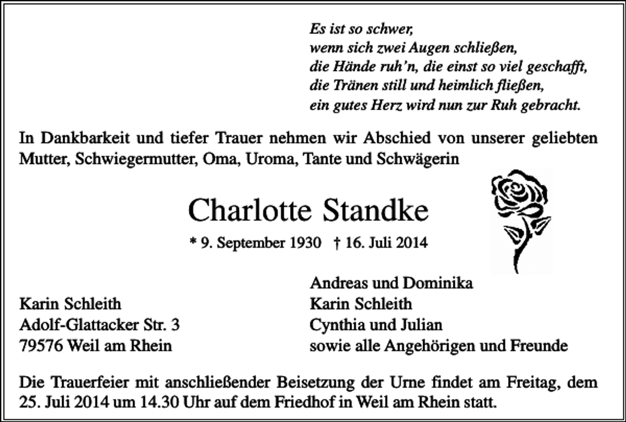 <p>Es ist so schwer,<br />wenn sich zwei Augen schließen,<br />die Hände ruh’n, die einst so viel geschafft,<br />die Tränen still und heimlich fließen,<br />ein gutes Herz wird nun zur Ruh gebracht.</p><p>In Dankbarkeit und tiefer Trauer nehmen wir Abschied von unserer geliebten<br />Mutter, Schwiegermutter, Oma, Uroma, Tante und Schwägerin</p><p>Charlotte Standke<br />* 9. September 1930 † 16. Juli 2014</p><p>Karin Schleith<br />Adolf-Glattacker Str. 3<br />79576 Weil am Rhein</p><p>Andreas und Dominika<br />Karin Schleith<br />Cynthia und Julian<br />sowie alle Angehörigen und Freunde</p><p>Die Trauerfeier mit anschließender Beisetzung der Urne findet am Freitag, dem<br />25. Juli 2014 um 14.30 Uhr auf dem Friedhof in Weil am Rhein statt.</p>