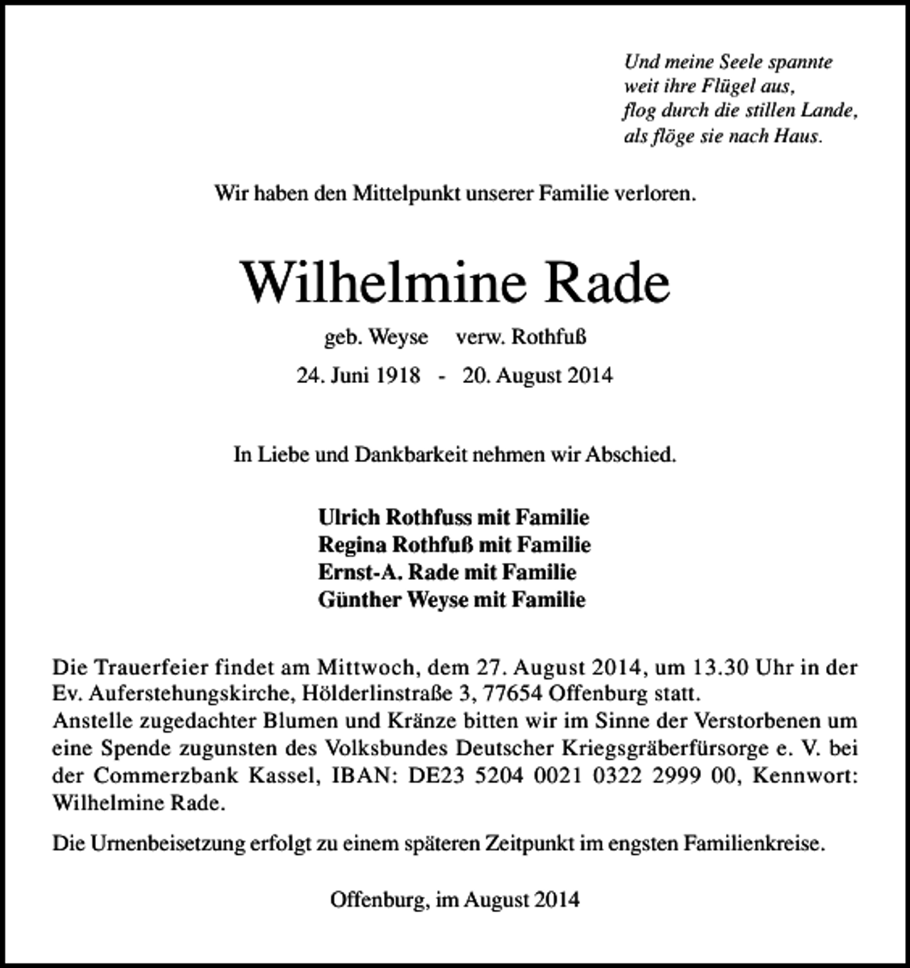 <p>Und meine Seele spannte<br />weit ihre Flügel aus,<br />flog durch die stillen Lande,<br />als flöge sie nach Haus.</p><p>Wir haben den Mittelpunkt unserer Familie verloren.</p><p>Wilhelmine Rade<br />geb. Weyse</p><p>verw. Rothfuß</p><p>24. Juni 1918 - 20. August 2014<br />In Liebe und Dankbarkeit nehmen wir Abschied.<br />Ulrich Rothfuss mit Familie<br />Regina Rothfuß mit Familie<br />Ernst-A. Rade mit Familie<br />Günther Weyse mit Familie<br />Die Trauerfeier findet am Mittwoch, dem 27. August 2014, um 13.30 Uhr in der<br />Ev. Auferstehungskirche, Hölderlinstraße 3, 77654 Offenburg statt.<br />Anstelle zugedachter Blumen und Kränze bitten wir im Sinne der Verstorbenen um<br />eine Spende zugunsten des Volksbundes Deutscher Kriegsgräberfürsorge e. V. bei<br />der Commerzbank Kassel, IBAN: DE23 5204 0021 032999 00, Kennwort:<br />Wilhelmine Rade.<br />Die Urnenbeisetzung erfolgt zu einem späteren Zeitpunkt im engsten Familienkreise.<br />Offenburg, im August 2014</p>