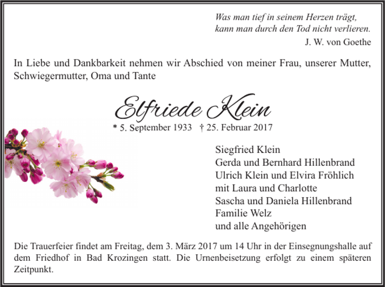 <p>Was man tief in seinem Herzen trägt,<br />kann man durch den Tod nicht verlieren.<br />J. W. von Goethe</p><p>In Liebe und Dankbarkeit nehmen wir Abschied von meiner Frau, unserer Mutter,<br />Schwiegermutter, Oma und Tante</p><p>Elfriede Klein</p><p>* 5. September 1933 † 25. Februar 2017</p><p>Siegfried Klein<br />Gerda und Bernhard Hillenbrand<br />Ulrich Klein und Elvira Fröhlich<br />mit Laura und Charlotte<br />Sascha und Daniela Hillenbrand<br />Familie Welz<br />und alle Angehörigen<br />Die Trauerfeier findet am Freitag, dem 3. März 2017 um 14 Uhr in der Einsegnungshalle auf<br />dem Friedhof in Bad Krozingen statt. Die Urnenbeisetzung erfolgt zu einem späteren<br />Zeitpunkt.</p>