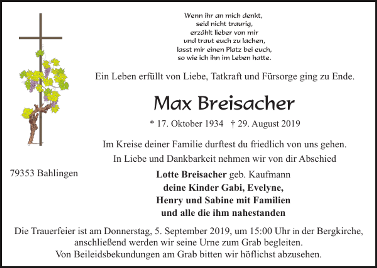 <p>Wenn ihr an mich denkt,<br />seid nicht traurig,<br />erzählt lieber von mir<br />und traut euch zu lachen,<br />lasst mir einen Platz bei euch,<br />so wie ich ihn im Leben hatte.</p><p>Ein Leben erfüllt von Liebe, Tatkraft und Fürsorge ging zu Ende.</p><p>Max Breisacher<br />* 17. Oktober 1934 † 29. August 2019</p><p>Im Kreise deiner Familie durftest du friedlich von uns gehen.<br />In Liebe und Dankbarkeit nehmen wir von dir Abschied<br />79353 Bahlingen</p><p>Lotte Breisacher geb. Kaufmann<br />deine Kinder Gabi, Evelyne,<br />Henry und Sabine mit Familien<br />und alle die ihm nahestanden</p><p>Die Trauerfeier ist am Donnerstag, 5. September 2019, um 15:00 Uhr in der Bergkirche,<br />anschließend werden wir seine Urne zum Grab begleiten.<br />Von Beileidsbekundungen am Grab bitten wir höflichst abzusehen.</p>