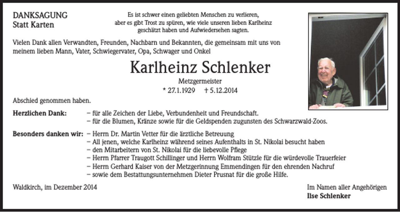 <p>DANKSAGUNG<br />Statt Karten</p><p>Es ist schwer einen geliebten Menschen zu verlieren,<br />aber es gibt Trost zu spüren, wie viele unseren lieben Karlheinz<br />geschätzt haben und Aufwiedersehen sagten.</p><p>Vielen Dank allen Verwandten, Freunden, Nachbarn und Bekannten, die gemeinsam mit uns von<br />meinem lieben Mann, Vater, Schwiegervater, Opa, Schwager und Onkel</p><p>Karlheinz Schlenker<br />Metzgermeister<br />* 27.1.1929 † 5.12.2014</p><p>Abschied genommen haben.<br />Herzlichen Dank:</p><p>– für alle Zeichen der Liebe, Verbundenheit und Freundschaft.<br />– für die Blumen, Kränze sowie für die Geldspenden zugunsten des Schwarzwald-Zoos.</p><p>Besonders danken wir: – Herrn Dr. Martin Vetter für die ärztliche Betreuung<br />– All jenen, welche Karlheinz während seines Aufenthalts in St. Nikolai besucht haben<br />– den Mitarbeitern von St. Nikolai für die liebevolle Pflege<br />– Herrn Pfarrer Traugott Schillinger und Herrn Wolfram Stützle für die würdevolle Trauerfeier<br />– Herrn Gerhard Kaiser von der Metzgerinnung Emmendingen für den ehrenden Nachruf<br />– sowie dem Bestattungsunternehmen Dieter Prusnat für die große Hilfe.<br />Waldkirch, im Dezember 2014</p><p>Im Namen aller Angehörigen<br />Ilse Schlenker</p>