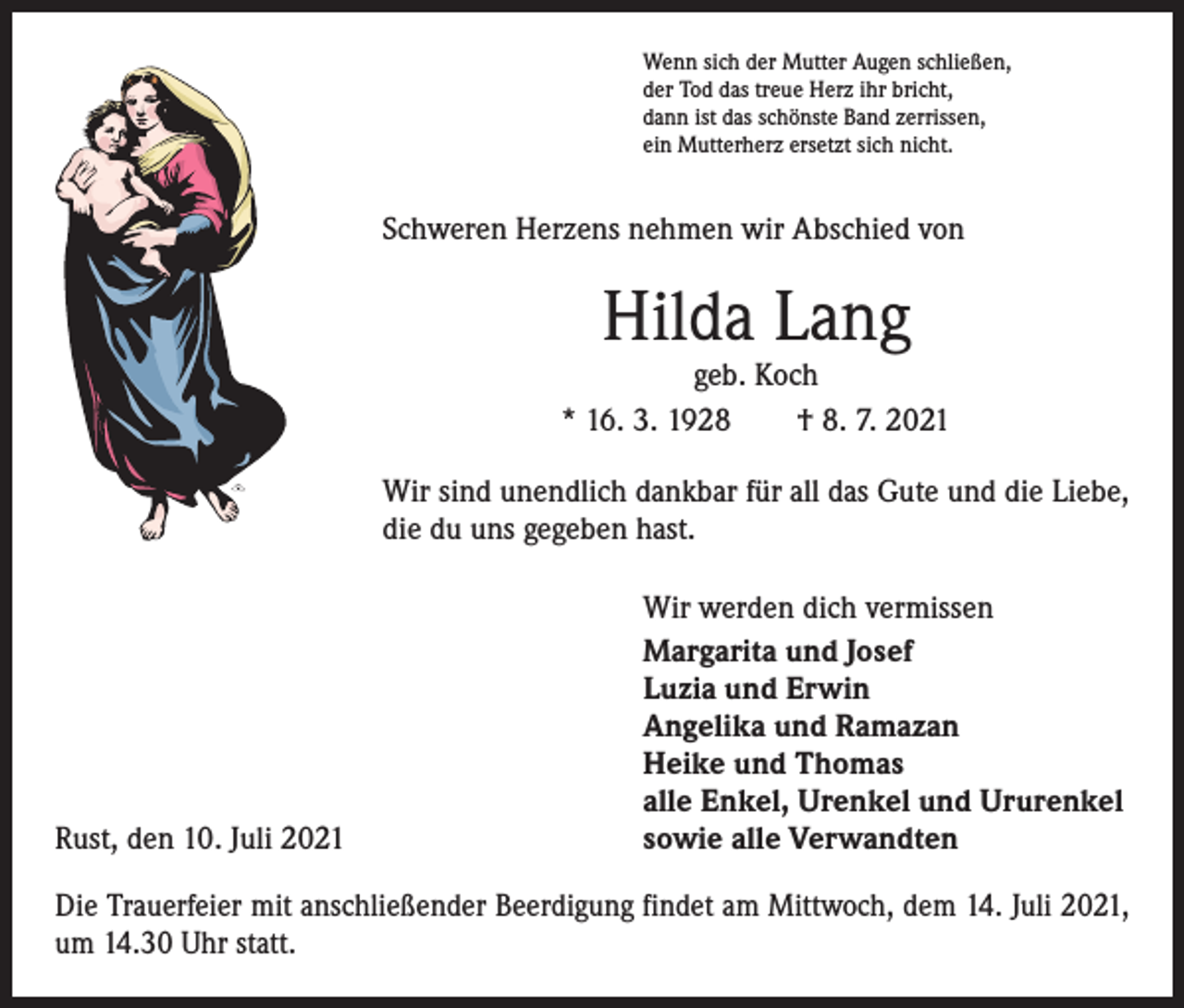 <p>Wenn sich der Mutter Augen schließen,<br />der Tod das treue Herz ihr bricht,<br />dann ist das schönste Band zerrissen,<br />ein Mutterherz ersetzt sich nicht.</p><p>Schweren Herzens nehmen wir Abschied von</p><p>Hilda Lang</p><p>geb. Koch<br />* 16. 3. 1928 † 8. 7. 2021<br />Wir sind unendlich dankbar für all das Gute und die Liebe,<br />die du uns gegeben hast.</p><p>Rust, den 10. Juli 2021</p><p>Wir werden dich vermissen<br />Margarita und Josef<br />Luzia und Erwin<br />Angelika und Ramazan<br />Heike und Thomas<br />alle Enkel, Urenkel und Ururenkel<br />sowie alle Verwandten</p><p>Die Trauerfeier mit anschließender Beerdigung findet am Mittwoch, dem 14. Juli 2021,<br />um 14.30 Uhr statt.</p>