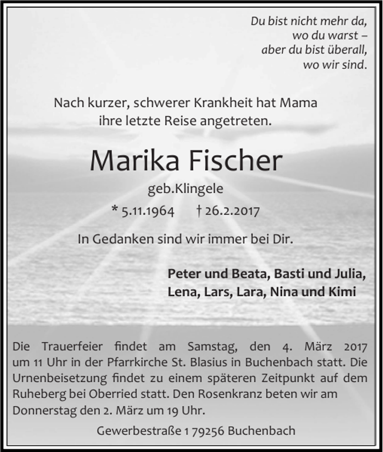 <p>Du bist nicht mehr da,<br />wo du warst –<br />aber du bist überall,<br />wo wir sind.</p><p>Nach kurzer, schwerer Krankheit hat Mama<br />ihre letzte Reise angetreten.</p><p>Marika Fischer<br />geb.Klingele</p><p>* 5.11.1964</p><p>† 26.2.2017</p><p>In Gedanken sind wir immer bei Dir.<br />Peter und Beata, Basti und Julia,<br />Lena, Lars, Lara, Nina und Kimi</p><p>Die Trauerfeier ﬁndet am Samstag, den 4. März 2017<br />um 11 Uhr in der Pfarrkirche St. Blasius in Buchenbach statt. Die<br />Urnenbeisetzung ﬁndet zu einem späteren Zeitpunkt auf dem<br />Ruheberg bei Oberried statt. Den Rosenkranz beten wir am<br />Donnerstag den 2. März um 19 Uhr.<br />Gewerbestraße 1 79256 Buchenbach</p>