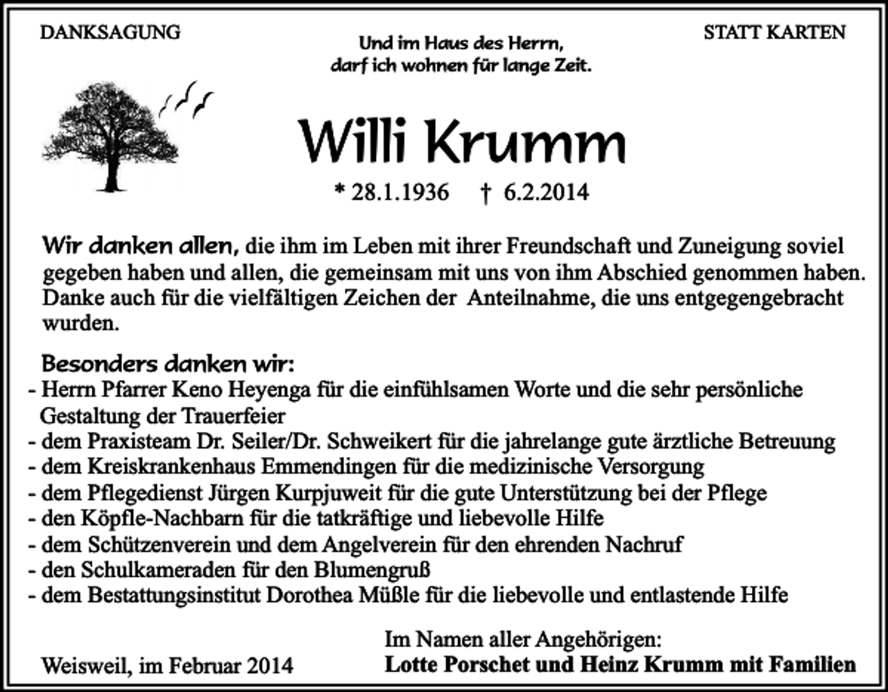 <p>DANKSAGUNG</p><p>Und im Haus des Herrn,<br />darf ich wohnen für lange Zeit.</p><p>STATT KARTEN</p><p>Willi Krumm<br />* 28.1.1936</p><p>† 6.2.2014</p><p>Wir danken allen, die ihm im Leben mit ihrer Freundschaft und Zuneigung soviel<br />gegeben haben und allen, die gemeinsam mit uns von ihm Abschied genommen haben.<br />Danke auch für die vielfältigen Zeichen der Anteilnahme, die uns entgegengebracht<br />wurden.<br />Besonders danken wir:<br />- Herrn Pfarrer Keno Heyenga für die einfühlsamen Worte und die sehr persönliche<br />Gestaltung der Trauerfeier<br />- dem Praxisteam Dr. Seiler/Dr. Schweikert für die jahrelange gute ärztliche Betreuung<br />- dem Kreiskrankenhaus Emmendingen für die medizinische Versorgung<br />- dem Pflegedienst Jürgen Kurpjuweit für die gute Unterstützung bei der Pflege<br />- den Köpfle-Nachbarn für die tatkräftige und liebevolle Hilfe<br />- dem Schützenverein und dem Angelverein für den ehrenden Nachruf<br />- den Schulkameraden für den Blumengruß<br />- dem Bestattungsinstitut Dorothea Müßle für die liebevolle und entlastende Hilfe<br />Weisweil, im Februar 2014</p><p>Im Namen aller Angehörigen:<br />Lotte Porschet und Heinz Krumm mit Familien</p>