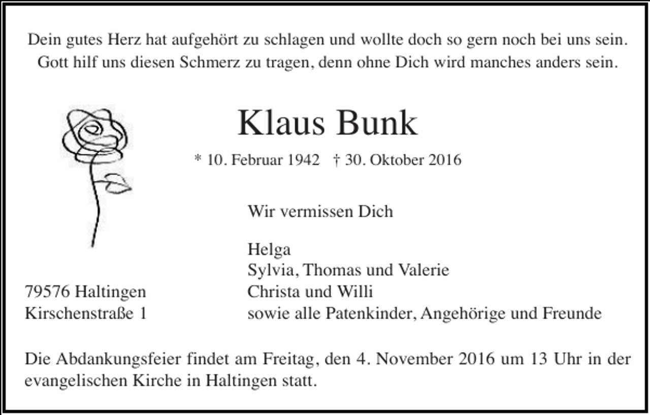 <p>Dein gutes Herz hat aufgehört zu schlagen und wollte doch so gern noch bei uns sein.<br />Gott hilf uns diesen Schmerz zu tragen, denn ohne Dich wird manches anders sein.</p><p>Klaus Bunk<br />* 10. Februar 1942 † 30. Oktober 2016</p><p>Wir vermissen Dich</p><p>79576 Haltingen<br />Kirschenstraße 1</p><p>Helga<br />Sylvia, Thomas und Valerie<br />Christa und Willi<br />sowie alle Patenkinder, Angehörige und Freunde</p><p>Die Abdankungsfeier findet am Freitag, den 4. November 2016 um 13 Uhr in der<br />evangelischen Kirche in Haltingen statt.</p>