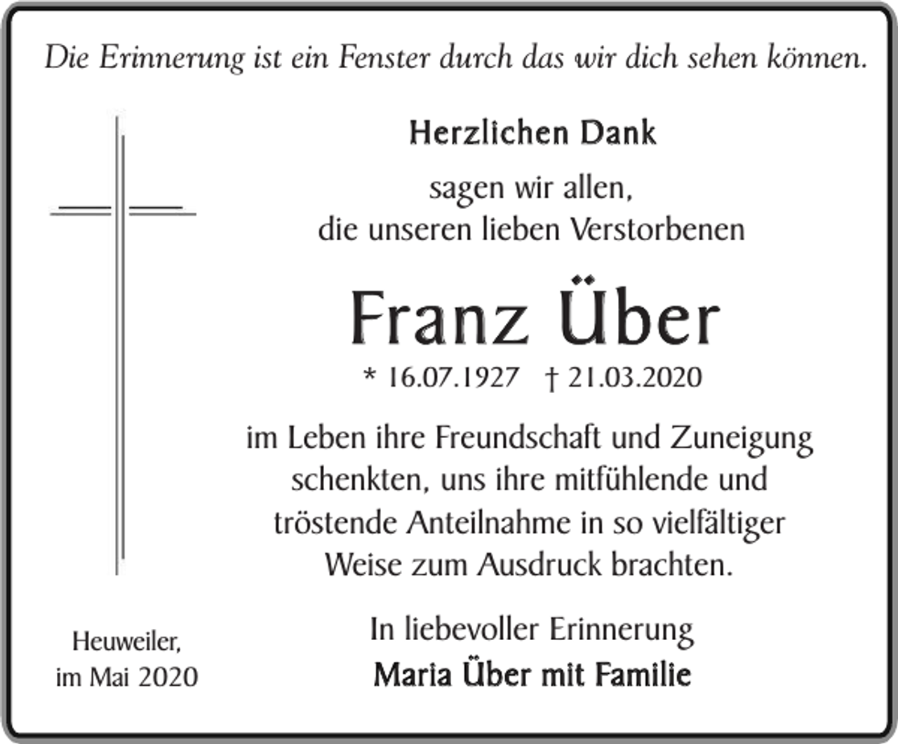 <p>Die Erinnerung ist ein Fenster durch das wir dich sehen können.</p><p>Herzlichen Dank<br />sagen wir allen,<br />die unseren lieben Verstorbenen</p><p>Franz Über<br />* 16.07.1927 † 21.03.2020</p><p>im Leben ihre Freundschaft und Zuneigung<br />schenkten, uns ihre mitfühlende und<br />tröstende Anteilnahme in so vielfältiger<br />Weise zum Ausdruck brachten.<br />Heuweiler,<br />im Mai 2020</p><p>In liebevoller Erinnerung<br />Maria Über mit Familie</p>