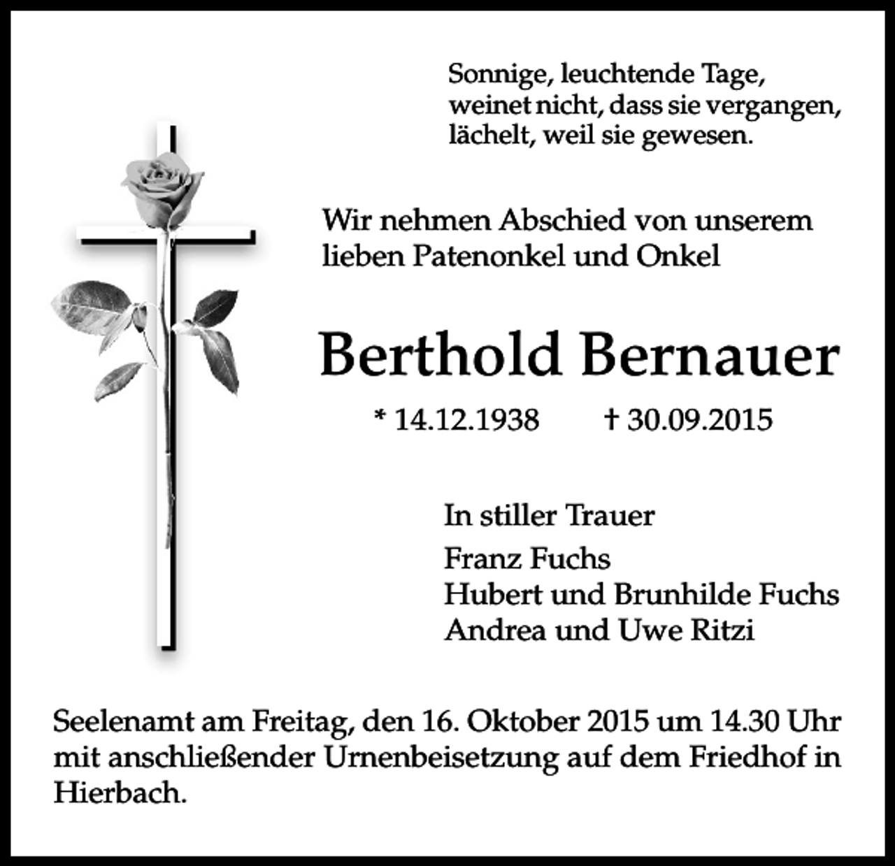 <p>Sonnige, leuchtende Tage,<br />weinet nicht, dass sie vergangen,<br />lächelt, weil sie gewesen.</p><p>Wir nehmen Abschied von unserem<br />lieben Patenonkel und Onkel</p><p>Berthold Bernauer<br />* 14.12.1938</p><p>† 30.09.2015</p><p>In stiller Trauer<br />Franz Fuchs<br />Hubert und Brunhilde Fuchs<br />Andrea und Uwe Ritzi<br />Seelenamt am Freitag, den 16. Oktober 2015 um 14.30 Uhr<br />mit anschließender Urnenbeisetzung auf dem Friedhof in<br />Hierbach.</p>