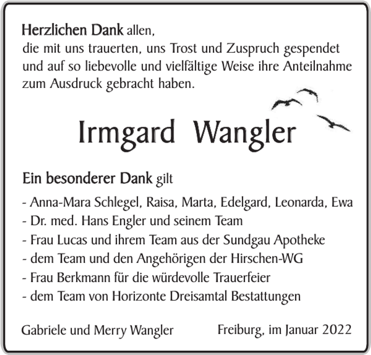 <p>Herzlichen Dank allen,</p><p>die mit uns trauerten, uns Trost und Zuspruch gespendet<br />und auf so liebevolle und vielfältige Weise ihre Anteilnahme<br />zum Ausdruck gebracht haben.</p><p>Irmgard Wangler<br />Ein besonderer Dank gilt<br />- Anna-Mara Schlegel, Raisa, Marta, Edelgard, Leonarda, Ewa<br />- Dr. med. Hans Engler und seinem Team<br />- Frau Lucas und ihrem Team aus der Sundgau Apotheke<br />- dem Team und den Angehörigen der Hirschen-WG<br />- Frau Berkmann für die würdevolle Trauerfeier<br />- dem Team von Horizonte Dreisamtal Bestattungen<br />Gabriele und Merry Wangler</p><p>Freiburg, im Januar 2022</p>