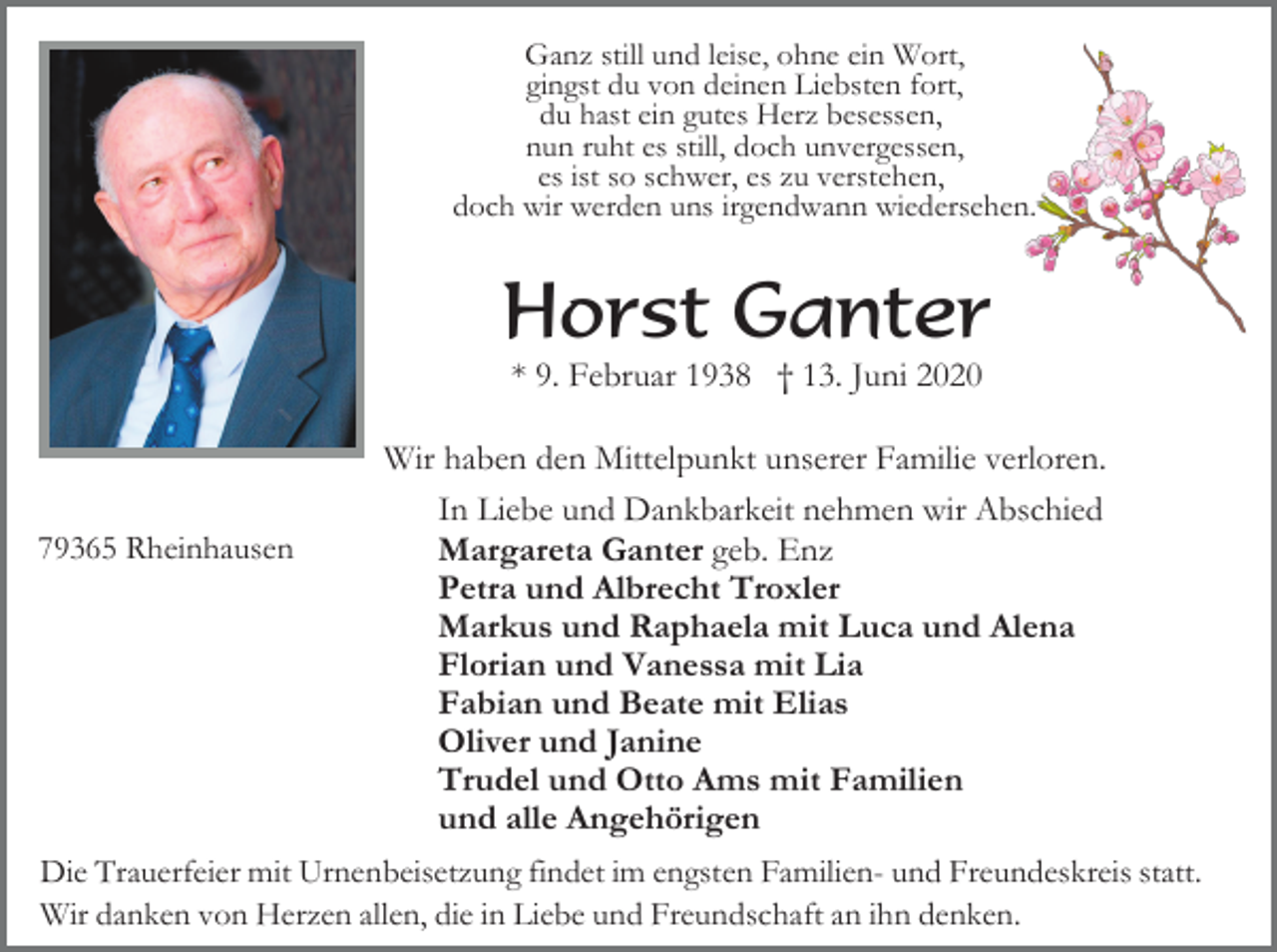 <p>Ganz still und leise, ohne ein Wort,<br />gingst du von deinen Liebsten fort,<br />du hast ein gutes Herz besessen,<br />nun ruht es still, doch unvergessen,<br />es ist so schwer, es zu verstehen,<br />doch wir werden uns irgendwann wiedersehen.</p><p>Horst Ganter<br />* 9. Februar 1938 † 13. Juni 2020</p><p>79365 Rheinhausen</p><p>Wir haben den Mittelpunkt unserer Familie verloren.<br />In Liebe und Dankbarkeit nehmen wir Abschied<br />Margareta Ganter geb. Enz<br />Petra und Albrecht Troxler<br />Markus und Raphaela mit Luca und Alena<br />Florian und Vanessa mit Lia<br />Fabian und Beate mit Elias<br />Oliver und Janine<br />Trudel und Otto Ams mit Familien<br />und alle Angehörigen</p><p>Die Trauerfeier mit Urnenbeisetzung findet im engsten Familien- und Freundeskreis statt.<br />Wir danken von Herzen allen, die in Liebe und Freundschaft an ihn denken.</p>