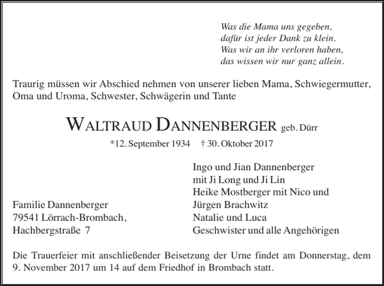 <p>Was die Mama uns gegeben,<br />dafür ist jeder Dank u klein.<br />Was wir an ihr verloren haben,<br />das wissen wir nur gan allein.</p><p>Traurig müssen wir Abschied nehmen von unserer lieben Mama, Schwiegermutter,<br />Oma und Uroma, Schwester, Schwägerin und Tante</p><p>WALTRAUD DANNENBERGER geb. Dürr<br />*12. September 1934</p><p>Familie Dannenberger<br />79541 Lörrach-Brombach,<br />Hachbergstraße 7</p><p>† 30. Oktober 2017</p><p>Ingo und Jian Dannenberger<br />mit Ji Long und Ji Lin<br />Heike Mostberger mit Nico und<br />Jürgen Brachwitz<br />Natalie und Luca<br />Geschwister und alle Angehörigen</p><p>Die Trauerfeier mit anschließender Beisetzung der Urne findet am Donnerstag, dem<br />9. November 2017 um 14 auf dem Friedhof in Brombach statt.</p>