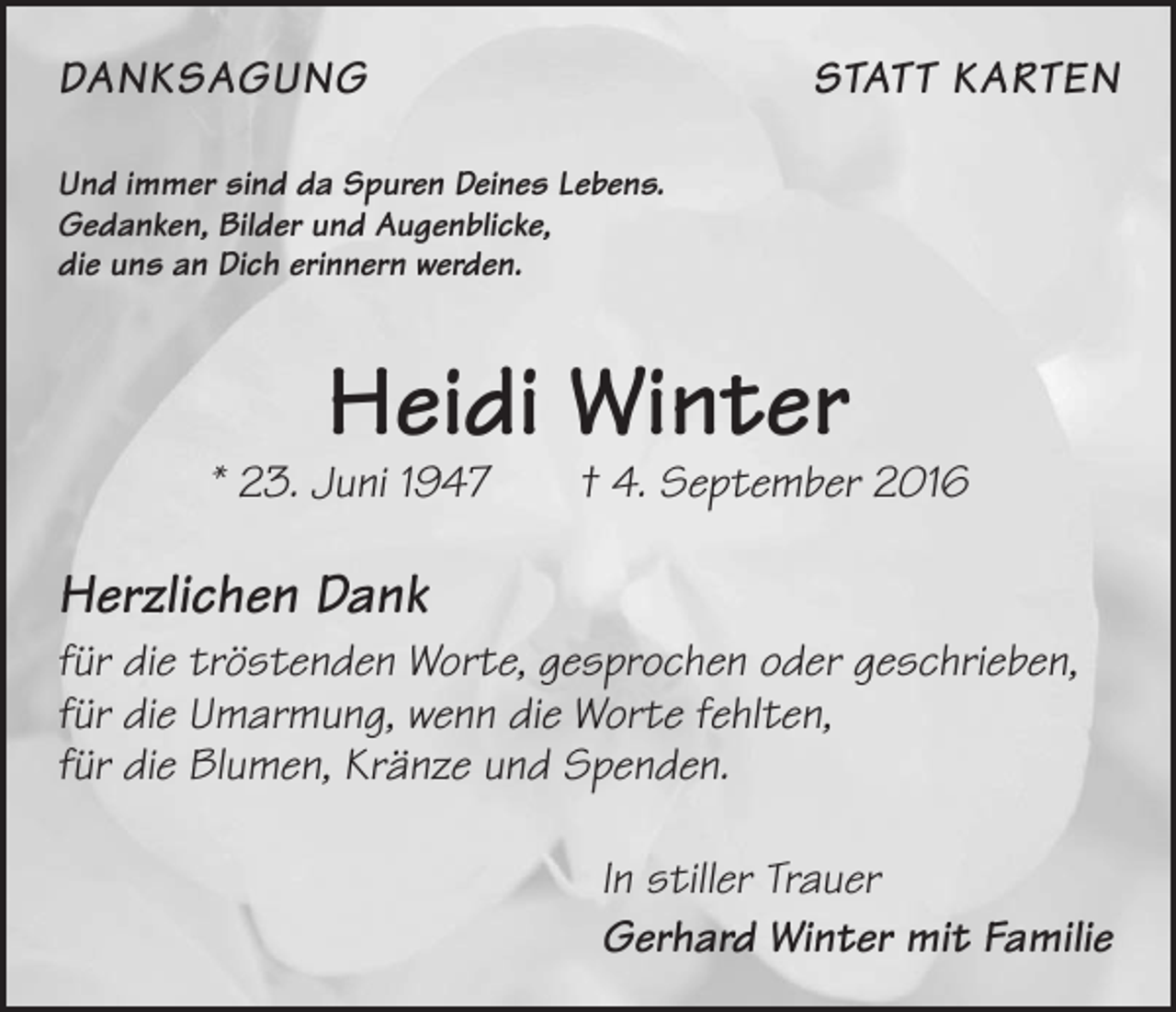 <p>DanksagungStatt Karten<br />Und immer sind da Spuren Deines Lebens.<br />Gedanken, Bilder und Augenblicke,<br />die uns an Dich erinnern werden.</p><p>Heidi Winter</p><p>* 23. Juni 1947 † 4. September 2016</p><p>Herzlichen Dank<br />für die tröstenden Worte, gesprochen oder geschrieben,<br />für die Umarmung, wenn die Worte fehlten,<br />für die Blumen, Kränze und Spenden.<br />In stiller Trauer<br />Gerhard Winter mit Familie</p>