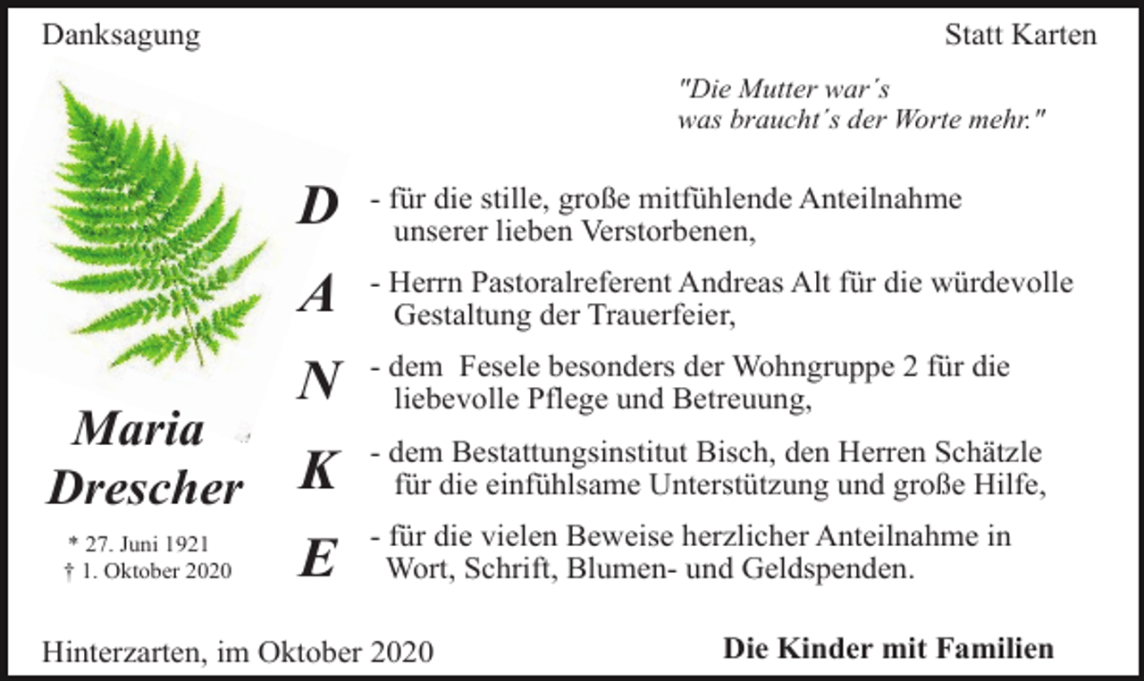 <p>Danksagung</p><p>Statt Karten<br />"Die Mutter war´s<br />was braucht´s der Worte mehr."</p><p>Maria<br />Drescher<br />* 27. Juni 1921<br />† 1. Oktober 2020</p><p>D</p><p>- für die stille, große mitfühlende Anteilnahme<br />unserer lieben Verstorbenen,</p><p>A</p><p>- Herrn Pastoralreferent Andreas Alt für die würdevolle<br />Gestaltung der Trauerfeier,</p><p>N</p><p>- dem Fesele besonders der Wohngruppe 2 für die<br />liebevolle Pflege und Betreuung,</p><p>K</p><p>- dem Bestattungsinstitut Bisch, den Herren Schätzle<br />für die einfühlsame Unterstützung und große Hilfe,</p><p>E</p><p>- für die vielen Beweise herzlicher Anteilnahme in<br />Wort, Schrift, Blumen- und Geldspenden.</p><p>Hinterzarten, im Oktober 2020</p><p>Die Kinder mit Familien</p>