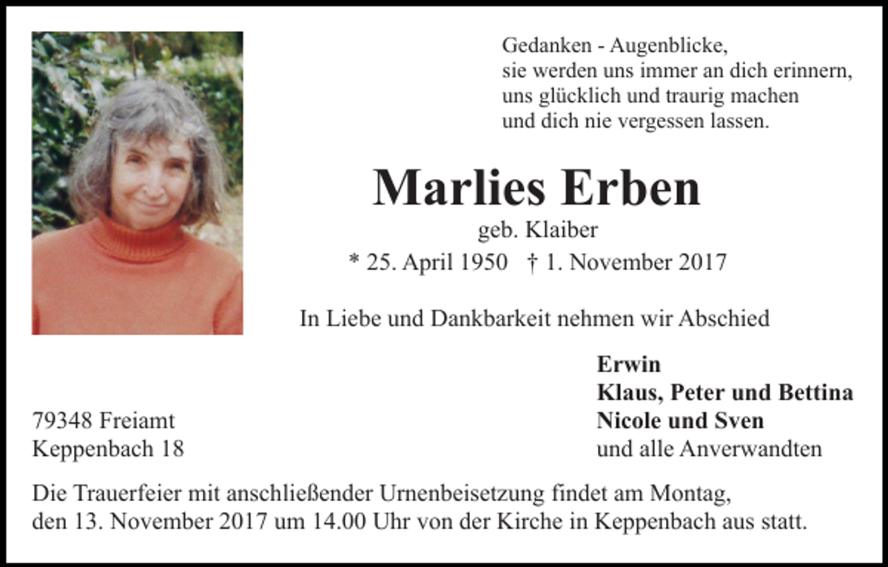 <p>G e d a n k e n - - AAugenblicke,<br />u g e n bli c k e,<br />Gedanken<br />si e werden<br />w er d e n uns<br />u ns iimmer<br />m m er an<br />a n di<br />c h eri<br />n n er n,<br />sie<br />dich<br />erinnern,<br />u ns gl<br />ü c kli c h uund<br />n d trtraurig<br />a uri g machen<br />mac he n<br />uns<br />glücklich<br />u n d di<br />c h ni<br />e vvergessen<br />er g ess e n llassen.<br />a ss e n.<br />und<br />dich<br />nie</p><p>Marlies<br />M a rli es EErben<br />r be n</p><p>ggeb.<br />e b. Klaiber<br />Kl ai b er<br />** 225.<br />5. April<br />A pril 11950<br />9 5 0 †† 1.<br />1. November<br />N o v e m b er 22<br />IInn Liebe<br />Li e b e und<br />u n d Dankbarkeit<br />D a n k b ar k eit nehmen<br />n e h m e n wir<br />wir Abschied<br />A bs c hi e d</p><p>7 9 3 4 8 Freiamt<br />79348<br />Fr ei a mt<br />KKeppenbach<br />e p p e n b a c h 11</p><p>E r wi n<br />Erwin<br />Klaus,<br />Kl<br />a us, PPeter<br />et e r uund<br />n d BBettina<br />etti n a<br />Ni<br />c ol e uund<br />n d SSven<br />ve n<br />Nicole<br />alle<br />uund<br />n d all<br />e Anverwandten<br />A n v er w a n dt e n</p><p>Die<br />Di<br />e TrTrauerfeier<br />a u erf ei er mit<br />mit aanschließender<br />ns c h li e ß e n d er Urnenbeisetzung<br />Ur n e n b eis et z u ng fifindet<br />n d et aam<br />m Montag,<br />M o nt a g,<br />d e n 113.<br />3. November<br />N o v e m b er 22017<br />0 1 7 uum<br />m 114.00<br />4. UUhr<br />hr vvon<br />o n dder<br />er Kir<br />c h e iin<br />n Keppenbach<br />K e p p e n b a c h aaus<br />us ststatt.<br />a tt.<br />den<br />Kirche</p>