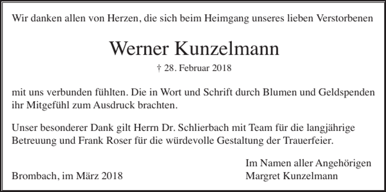 <p>Wir danken allen von Herzen, die sich beim Heimgang unseres lieben Verstorbenen</p><p>Werner Kunzelmann<br />† 28. Februar 2018</p><p>mit uns verbunden fühlten. Die in Wort und Schrift durch Blumen und Geldspenden<br />ihr Mitgefühl zum Ausdruck brachten.<br />Unser besonderer Dank gilt Herrn Dr. Schlierbach mit Team für die langjährige<br />Betreuung und Frank Roser für die würdevolle Gestaltung der Trauerfeier.<br />Brombach, im März 2018</p><p>Im Namen aller Angehörigen<br />Margret Kunzelmann</p>