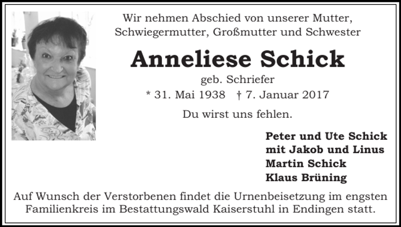 <p>Wir nehmen Abschied von unserer Mutter,<br />Schwiegermutter, Großmutter und Schwester</p><p>Anneliese Schick<br />geb. Schriefer<br />* 31. Mai 1938 † 7. Januar 2017<br />Du wirst uns fehlen.<br />Peter und Ute Schick<br />mit Jakob und Linus<br />Martin Schick<br />Klaus Brüning<br />Auf Wunsch der Verstorbenen findet die Urnenbeisetzung im engsten<br />Familienkreis im Bestattungswald Kaiserstuhl in Endingen statt.</p>
