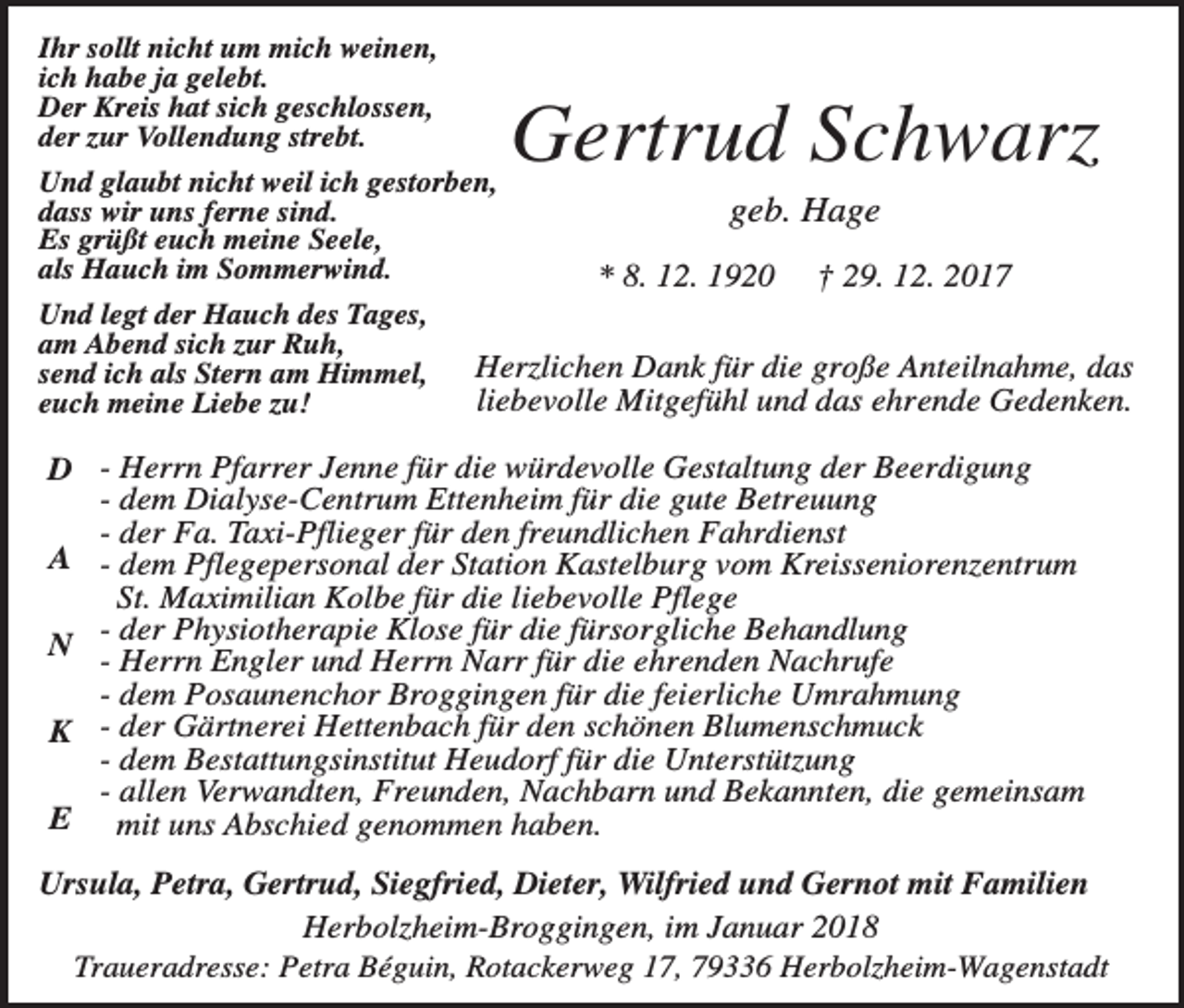 <p>Ihr sollt nicht um mich weinen,<br />ich habe ja gelebt.<br />Der Kreis hat sich geschlossen,<br />der zur Vollendung strebt.<br />Und glaubt nicht weil ich gestorben,<br />dass wir uns ferne sind.<br />Es grüßt euch meine Seele,<br />als Hauch im Sommerwind.<br />Und legt der Hauch des Tages,<br />am Abend sich zur Ruh,<br />send ich als Stern am Himmel,<br />euch meine Liebe zu!</p><p>Gertrud Schwarz<br />geb. Hage<br />* 8. 12. 1920</p><p>† 29. 12. 2017</p><p>Herzlichen Dank für die große Anteilnahme, das<br />liebevolle Mitgefühl und das ehrende Gedenken.</p><p>D - Herrn Pfarrer Jenne für die würdevolle Gestaltung der Beerdigung<br />- dem Dialyse-Centrum Ettenheim für die gute Betreuung<br />- der Fa. Taxi-Pflieger für den freundlichen Fahrdienst<br />A - dem Pflegepersonal der Station Kastelburg vom Kreisseniorenzentrum<br />St. Maximilian Kolbe für die liebevolle Pflege<br />N der Physiotherapie Klose für die fürsorgliche Behandlung<br />- Herrn Engler und Herrn Narr für die ehrenden Nachrufe<br />- dem Posaunenchor Broggingen für die feierliche Umrahmung<br />K - der Gärtnerei Hettenbach für den schönen Blumenschmuck<br />- dem Bestattungsinstitut Heudorf für die Unterstützung<br />- allen Verwandten, Freunden, Nachbarn und Bekannten, die gemeinsam<br />E mit uns Abschied genommen haben.<br />Ursula, Petra, Gertrud, Siegfried, Dieter, Wilfried und Gernot mit Familien<br />Herbolzheim-Broggingen, im Januar 2018<br />Traueradresse: Petra Béguin, Rotackerweg 17, 79336 Herbolzheim-Wagenstadt</p>
