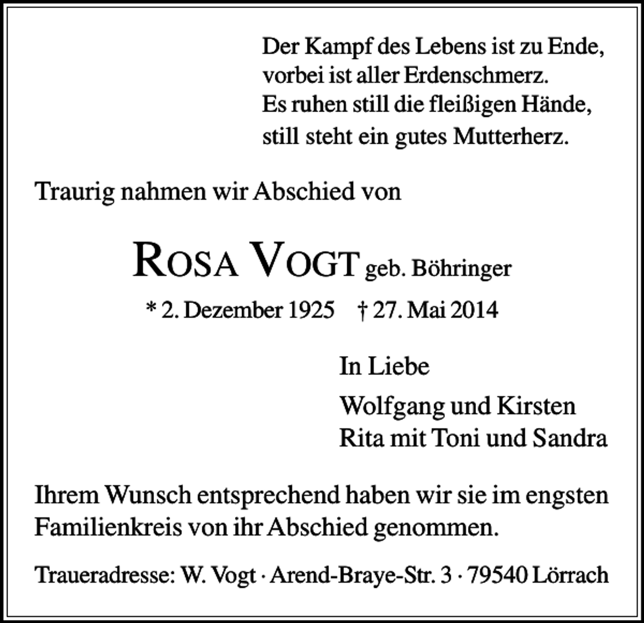<p>Der Kampf des Lebens ist zu Ende,<br />vorbei ist aller Erdenschmerz.<br />Es ruhen still die fleißigen Hände,<br />still steht ein gutes Mutterherz.</p><p>Traurig nahmen wir Abschied von</p><p>ROSA VOGT geb. Böhringer<br />* 2. Dezember 1925 † 27. Mai 2014</p><p>In Liebe<br />Wolfgang und Kirsten<br />Rita mit Toni und Sandra<br />Ihrem Wunsch entsprechend haben wir sie im engsten<br />Familienkreis von ihr Abschied genommen.<br />Traueradresse: W. Vogt · Arend-Braye-Str. 3 · 79540 Lörrach</p>
